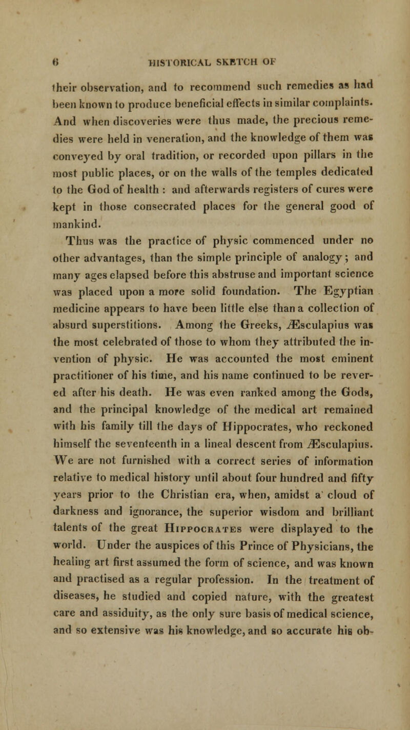 iheir observation, and to recommend such remedies as had been known (o produce beneficial effects in similar complaints. And when discoveries were thus made, the precious reme- dies were held in veneration, and the knowledge of them was conveyed by oral tradition, or recorded upon pillars in the most public places, or on the walls of the temples dedicate*] to the God of health : and afterwards registers of cures were kept in those consecrated places for the general good of mankind. Thus was the practice of physic commenced under no other advantages, than the simple principle of analogy; and many ages elapsed before this abstruse and important science was placed upon a more solid foundation. The Egyptian medicine appears to have been little else than a collection of absurd superstitions. Among the Greeks, iEsculapius was the most celebrated of those to whom they attributed Ihe in- vention of physic. He was accounted the most eminent practitioner of his time, and his name continued to be rever- ed after his death. He was even ranked among the Gods, and the principal knowledge of the medical art remained with his family till the days of Hippocrates, who reckoned himself the seventeenth in a lineal descent from iEsculapius. We are not furnished with a correct series of information relative to medical history until about four hundred and fifty years prior to the Christian era, when, amidst a cloud of darkness and ignorance, the superior wisdom and brilliant talents of the great Hippocrates were displayed to the world. Under the auspices of this Prince of Physicians, the healing art first assumed the form of science, and was known and practised as a regular profession. In the treatment of diseases, he studied and copied nature, with the greatest care and assiduity, as the only sure basis of medical science, and so extensive was his knowledge, and so accurate his ob-