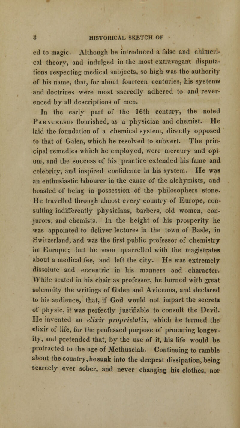 ed to magic. Although he introduced a false and chimeri- cal theory, and indulged in the most extravagant disputa- tions respecting medical subjects, so high was the authority of his name, that, for about fourteen centuries, his systems and doctrines were most sacredly adhered to and rever- enced by all descriptions of men. In the early part of the 16th century, the noted Paracelsus flourished, as a physician and chemist. He laid the foundation of a chemical system, directly opposed to that of Galen, which he resolved to subvert. The prin- cipal remedies which he employed, were mercury and opi- um, and the success of his practice exteaded his fame and celebrity, and inspired confidence in his system. He was an enthusiastic labourer in the cause of the alchymists, and boasted of being in possession of the philosophers stone. He travelled through almost every country of Europe, con- sulting indifferently physicians, barbers, old women, con- jurors, and chemists. In the height of his prosperity he was appointed to deliver lectures in the town of Basle, in Switzerland, and was the first public professor of chemistry in Europe; but he soon quarrelled with the magistrates about a medical fee, and left the city. He was extremely dissolute and eccentric in his manners and character. While seated in his chair as professor, he burned with great solemnity the writings of Galen and Avicenna, and declared to his audience, that, if God would not impart the secrets of physic, it was perfectly justifiable to consult the Devil. He invented an elixir proprielatis, which he termed the elixir of life, for the professed purpose of procuring longev- ity, and pretended that, by the use of it, his life would be protracted to the age of Methuselah. Continuing to ramble about the country, he suHk into the deepest dissipation, being scarcely ever sober, and never changing his clothes, nor