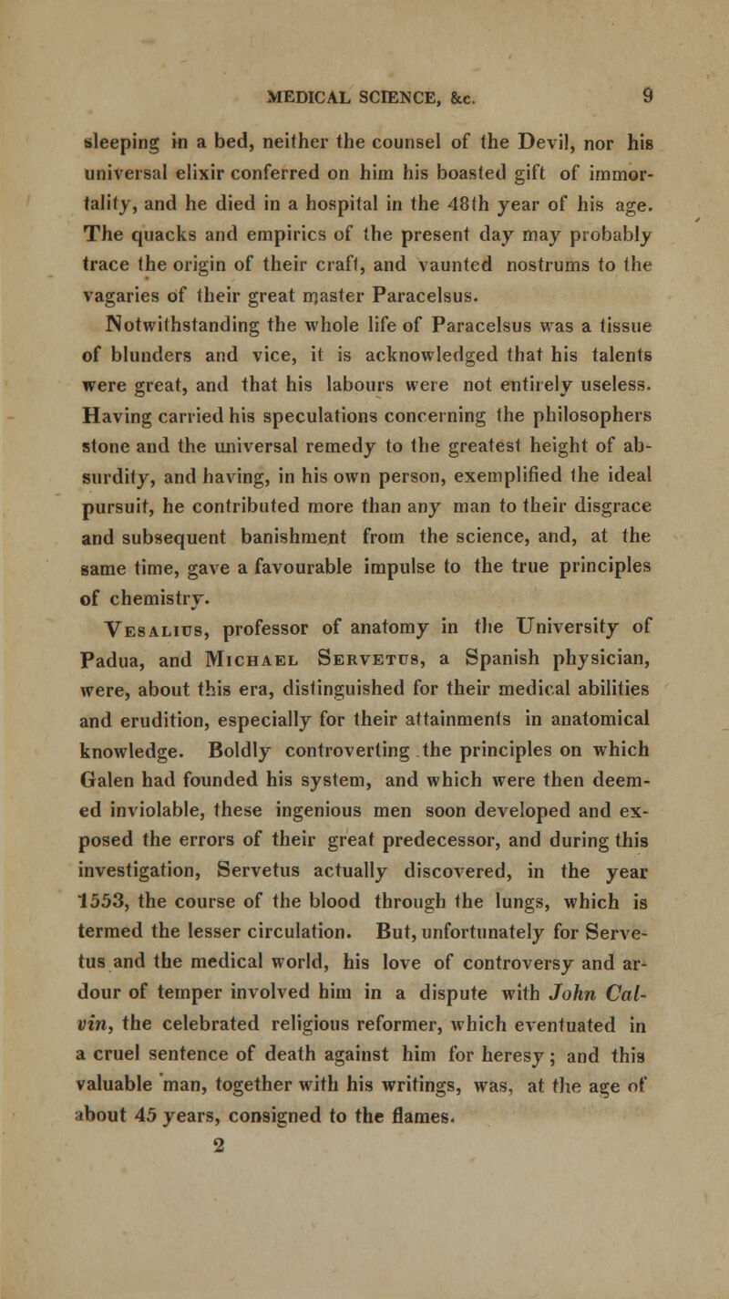 sleeping in a bed, neither the counsel of the Devil, nor his universal elixir conferred on him his boasted gift of immor- tality, and he died in a hospital in the 48th year of his age. The quacks and empirics of the present day may probably trace the origin of their craft, and vaunted nostrums to the vagaries of their great master Paracelsus. Notwithstanding the whole life of Paracelsus was a tissue of blunders and vice, it is acknowledged that his talents were great, and that his labours were not entirely useless. Having carried his speculations concerning the philosophers stone and the universal remedy to the greatest height of ab- surdity, and having, in his own person, exemplified the ideal pursuit, he contributed more than any man to their disgrace and subsequent banishment from the science, and, at the same time, gave a favourable impulse to the true principles of chemistry. Vesalius, professor of anatomy in the University of Padua, and Michael Servetus, a Spanish physician, were, about this era, distinguished for their medical abilities and erudition, especially for their attainments in anatomical knowledge. Boldly controverting the principles on which Galen had founded his system, and which were then deem- ed inviolable, these ingenious men soon developed and ex- posed the errors of their great predecessor, and during this investigation, Servetus actually discovered, in the year 1553, the course of the blood through the lungs, which is termed the lesser circulation. But, unfortunately for Serve- tus and the medical world, his love of controversy and ar- dour of temper involved him in a dispute with John Cal- vin, the celebrated religious reformer, which eventuated in a cruel sentence of death against him for heresy; and this valuable man, together with his writings, was, at the age of about 45 years, consigned to the flames. 2