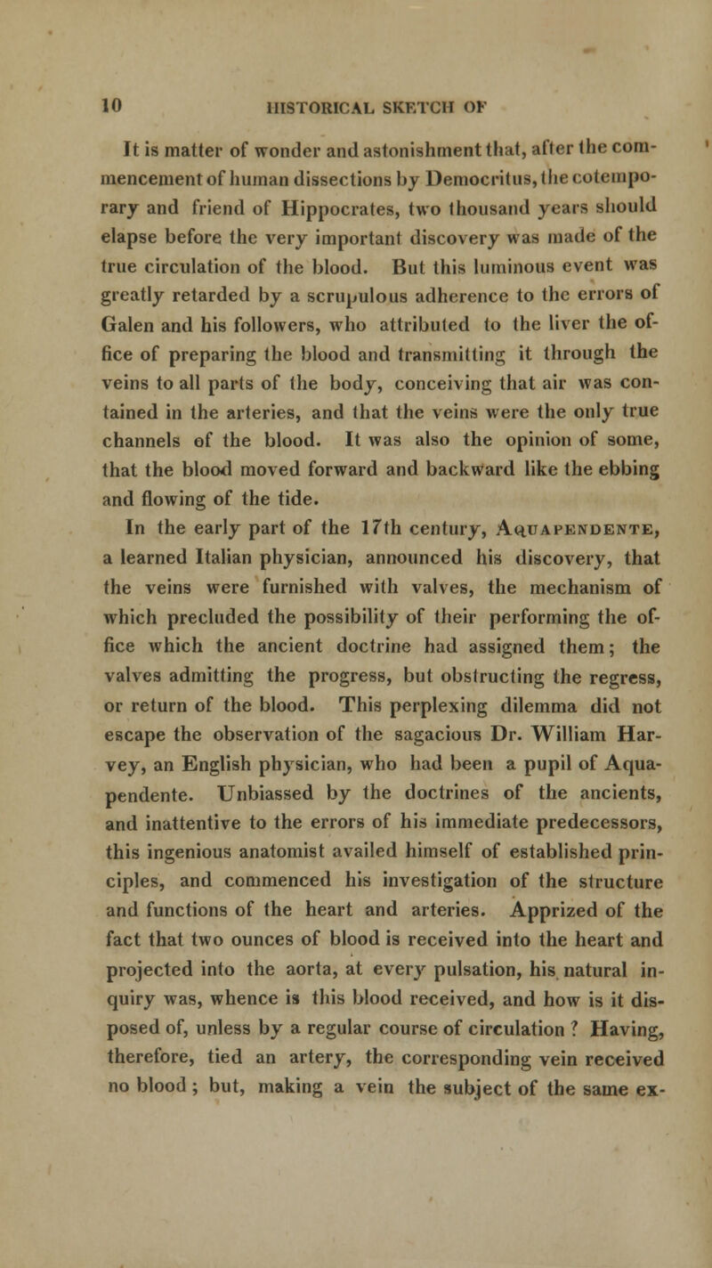 It is matter of wonder and astonishment that, after the com- mencement of human dissections by Democrilus, the ( olcnipo- rary and friend of Hippocrates, two thousand years should elapse before the very important discovery was made of the true circulation of the blood. But this luminous event was greatly retarded by a scrupulous adherence to the errors of Galen and his followers, who attributed to the liver the of- fice of preparing the blood and transmitting it through the veins to all parts of the body, conceiving that air was con- tained in the arteries, and that the veins were the only true channels of the blood. It was also the opinion of some, that the blood moved forward and backward like the ebbing and flowing of the tide. In the early part of the 17th century, Aqu a pendente, a learned Italian physician, announced his discovery, that the veins were furnished with valves, the mechanism of which precluded the possibility of their performing the of- fice which the ancient doctrine had assigned them; the valves admitting the progress, but obstructing the regress, or return of the blood. This perplexing dilemma did not escape the observation of the sagacious Dr. William Har- vey, an English physician, who had been a pupil of Aqua- pendente. Unbiassed by the doctrines of the ancients, and inattentive to the errors of his immediate predecessors, this ingenious anatomist availed himself of established prin- ciples, and commenced his investigation of the structure and functions of the heart and arteries. Apprized of the fact that two ounces of blood is received into the heart and projected into the aorta, at everjr pulsation, his natural in- quiry was, whence is this blood received, and how is it dis- posed of, unless by a regular course of circulation ? Having, therefore, tied an artery, the corresponding vein received no blood ; but, making a vein the subject of the same ex-