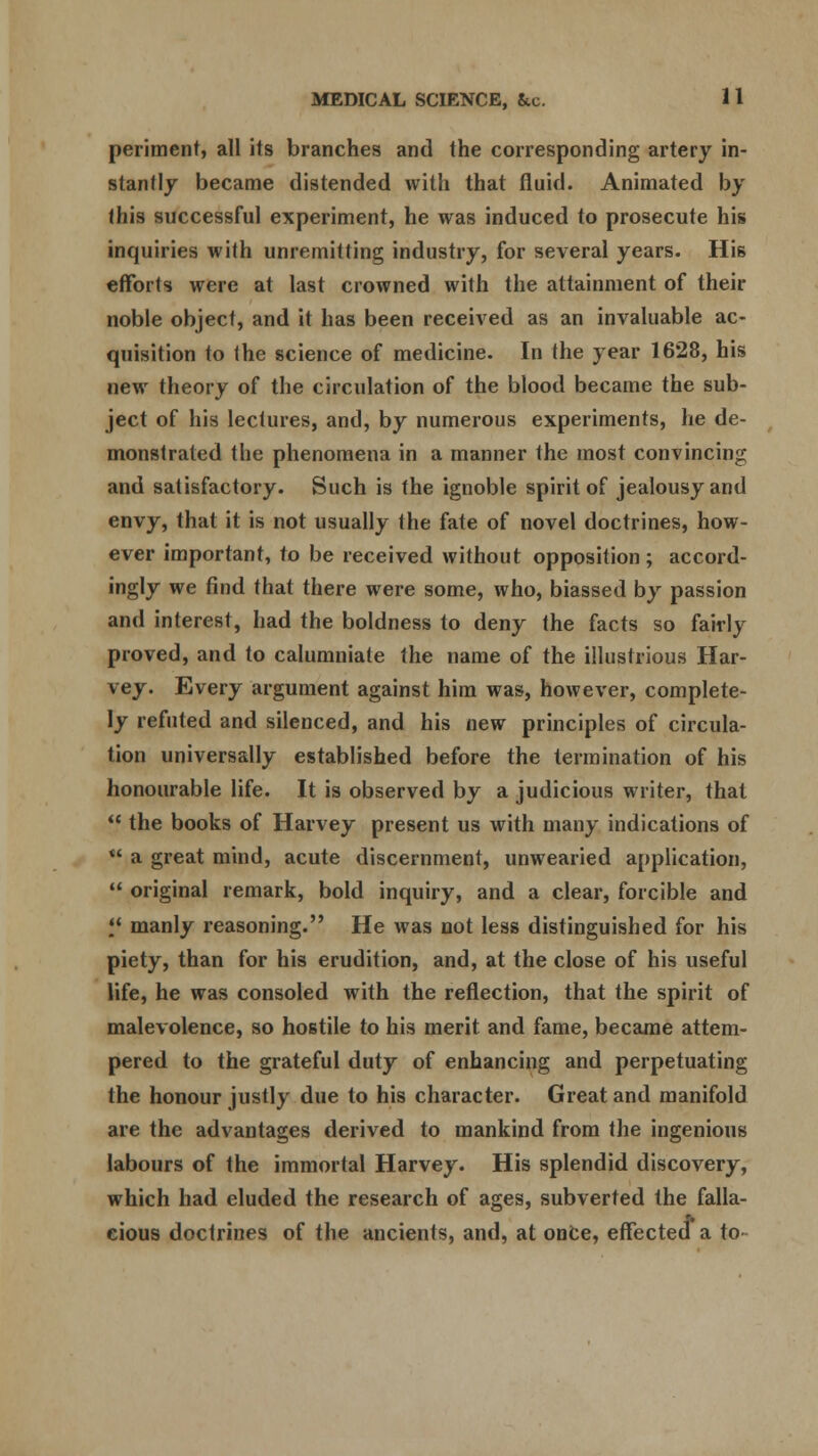 periment, all its branches and the corresponding artery in- stantly became distended with that fluid. Animated by this successful experiment, he was induced to prosecute his inquiries with unremitting industry, for several years. His efforts were at last crowned with the attainment of their noble object, and it has been received as an invaluable ac- quisition to the science of medicine. In the year 1628, his new theory of the circulation of the blood became the sub- ject of his lectures, and, by numerous experiments, he de- monstrated the phenomena in a manner the most convincing and satisfactory. Such is the ignoble spirit of jealousy and envy, that it is not usually the fate of novel doctrines, how- ever important, to be received without opposition; accord- ingly we find that there were some, who, biassed by passion and interest, had the boldness to deny the facts so fairly proved, and to calumniate the name of the illustrious Har- vey. Every argument against him was, however, complete- ly refuted and silenced, and his new principles of circula- tion universally established before the termination of his honourable life. It is observed by a judicious writer, that  the books of Harvey present us with many indications of  a great mind, acute discernment, unwearied application,  original remark, bold inquiry, and a clear, forcible and *J manly reasoning. He was not less distinguished for his piety, than for his erudition, and, at the close of his useful life, he was consoled with the reflection, that the spirit of malevolence, so hostile to his merit and fame, became attem- pered to the grateful duty of enhancing and perpetuating the honour justly due to his character. Great and manifold are the advantages derived to mankind from the ingenious labours of the immortal Harvey. His splendid discovery, which had eluded the research of ages, subverted the falla- cious doctrines of the ancients, and, at once, effected* a to-