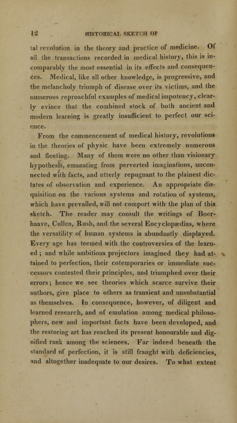 lal revolution in Ihe theory and practice of medicine. Of all (he transactions recorded in medical history, this is in- comparably the most essential in its effects and consequen- ces. Medical, like all other knowledge, is progressive, and the melancholy triumph of disease over its victims, and the numerous reproachful examples of medical impotency, clear- ly evince that the combined stock of both ancient and modern learning is greatly insufficient to perfect our sci- ence. From the commencement of medical history, revolutions in the theories of physic have been extremely numerous and fleeting. Many of them were no other than visionary hypothesis, emanating from perverted imaginations, uncon- nected with facts, and utterly repugnant to the plainest dic- tates of observation and experience. An appropriate dis- quisition on the various systems and rotation of systems, which have prevailed, will not comport with the plan of this sketch. The reader may consult the writings of Boer- haave, Cullen, Rush, and the several Encyclopaedias, where the versatility of human systems is abundantly displayed. Every age has teemed with the controversies of the learn- ed ; and while ambitious projectors imagined they had at- \ tained to perfection, their cotemporaries or immediate suc- cessors contested their principles, and triumphed over their errors; hence we see theories which scarce survive their authors, give place to others as transient and unsubstantial as themselves. In consequence, however, of diligent and learned research, and of emulation among medical philoso- phers, new and important facts have been developed, and the restoring art has reached its present honourable and dig- nified rank among the sciences. Far indeed beneath the standard of perfection, it is still fraught with deficiencies, and altogether inadequate to our desires. To what extent