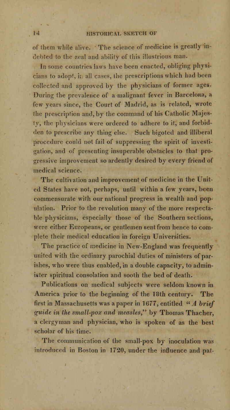 of them while alive. The science of medicine is greatly in- debted to the zeal and ability of this illustrious man. In some countries laws have been enacted, obliging physi- cians to adopl, its all cases, the prescriptions which had been collected and approved by the physicians of former ages. During the prevalence of a malignant fever in Barcelona, a few years since, the Court of Madrid, as is related, wrote the prescription and, by the command of his Catholic Majes- ty, the physicians were ordered to adhere to it, and forbid- den to prescribe any thing else. Such bigoted and illiberal procedure could not fail of suppressing the spirit of investi- gation, and of presenting insuperable obstacles to that pro- gressive improvement so ardently desired by every friend of medical science. The cultivation and improvement of medicine in the Unit- ed States have not, perhaps, until within a few years, been commensurate with our national progress in wealth and pop- ulation. Prior to the revolution many of the more respecta- ble physicians, especially those of the Southern sections, were either Europeans, or gentlemen sent from hence to com- plete their medical education in foreign Universities. The practice of medicine in New-England was frequently united with the ordinary parochial duties of ministers of par- ishes, who were thus enabled, in a double capacity, to admin- ister spiritual consolation and sooth the bed of death. Publications on medical subjects were seldom known in America prior to the beginning of the 18th century. The first in Massachusetts was a paper in 1677, entitled A brief quide in the small-pox and measles, by Thomas Thacher, a clergyman and physician, who is spoken of as the best scholar of his time. The communication of the small-pox by inoculation was introduced in Boston in 1720, under the influence and pat-