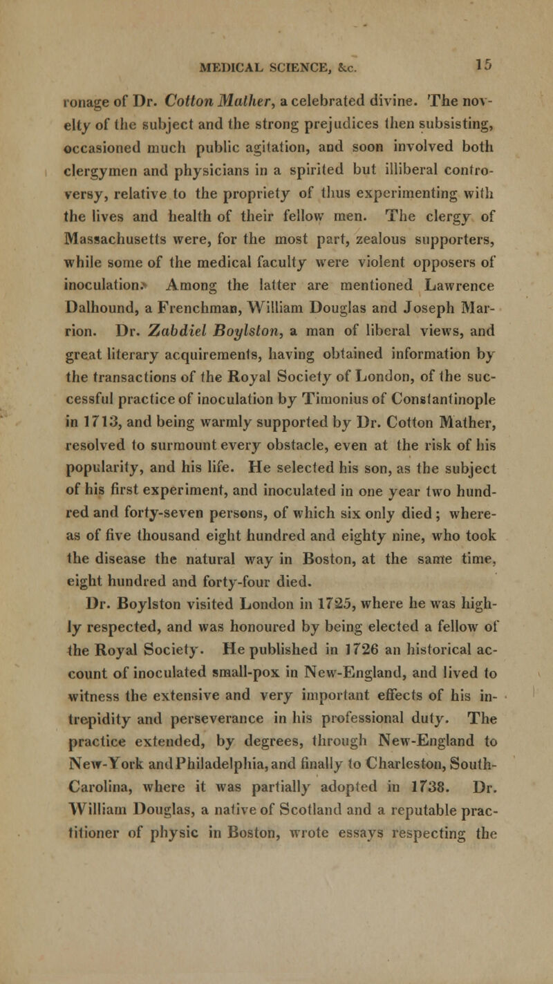 ronage of Dr. Cotton Mather, a celebrated divine. The nov- elty of the subject and the strong prejudices then subsisting, occasioned much public agitation, and soon involved both clergymen and physicians in a spirited but illiberal contro- versy, relative to the propriety of thus experimenting with the lives and health of their fellow men. The clergy of Massachusetts were, for the most part, zealous supporters, while some of the medical faculty were violent opposers of inoculation.* Among the latter are mentioned Lawrence Dalhound, a Frenchman, William Douglas and Joseph Mar- rion. Dr. Zabdiel Boylston, a man of liberal views, and great literary acquirements, having obtained information by the transactions of the Royal Society of London, of the suc- cessful practice of inoculation by Timonius of Constantinople in 1713, and being warmly supported by Dr. Cotton Mather, resolved to surmount every obstacle, even at the risk of his popularity, and his life. He selected his son, as the subject of his first experiment, and inoculated in one year two hund- red and forty-seven persons, of which six only died ; where- as of five thousand eight hundred and eighty nine, who took the disease the natural way in Boston, at the same time, eight hundred and forty-four died. Dr. Boylston visited London in 1725, where he was high- ly respected, and was honoured by being elected a fellow of the Royal Society. Republished in 1726 an historical ac- count of inoculated small-pox in New-England, and lived to witness the extensive and very important effects of his in- trepidity and perseverance in his professional duty. The practice extended, by degrees, through New-England to New-York and Philadelphia, and finally to Charleston, South- Carolina, where it was partially adopted in 1738. Dr. William Douglas, a native of Scotland and a reputable prac- titioner of physic in Boston, wrote essays respecting the