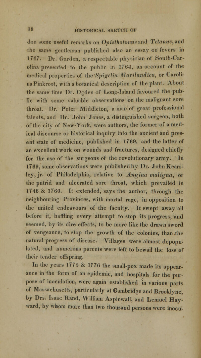 don some useful remarks on Opisthotonus and Tetanus, and the same gentleman published also an essay on fevers in 1767. Dr. Garden, a respectable physician of South-Car- olina presented to the public in 1764, an account of the medical properties of the Spigelia Marilandica, or Caroli- na Pinkroot, with a botanical description of the plant. About the same time Dr. Ogden of Long-Island favoured the pub- lic with some valuable observations on the malignant sore throat. Dr. Peter Middleton, a man of great professional talents, and Dr. John Jones, a distinguished surgeon, both of the city of New-York, were authors, the former of a med- ical discourse or historical inquiry into the ancient and pres- ent state of medicine, published in 1769, and the latter of an excellent work on wounds and fractures, designed chiefly for the use of the surgeons of the revolutionary army. In 1769, some observations were published by Dr. John Kears- ley, jr. of Philadelphia, relative to Angina maligna, or the putrid and ulcerated sore throat, which prevailed in 1746 & 1760. It extended, says the author, through the neighbouring Provinces, with mortal rage, in opposition to the united endeavours of the faculty. It swept away all before it, baffling every attempt to stop its progress, and seemed, by its dire effects, to be more like the drawn sword of vengeance, to stop the growth of the colonies, than .the natural progress of disease. Villages were almost depopu- lated, and numerous parents were left to bewail the loss of their tender offspring. In the years 1775 & 1776 the small-pox made its appear- ance in the form of an epidemic, and hospitals for the pur- pose of inoculation, were again established in various parts of Massachusetts, particularly at Cambridge and Brooklyne, by Drs. Isaac Rand, William Aspinwall, and Lemuel Hay- ward, by wkom more than two thousand persons were inocu-