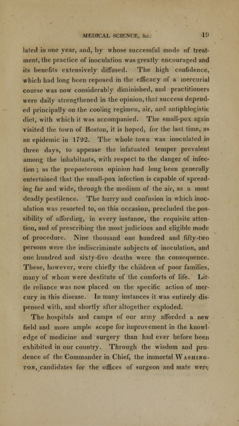 lated in one year, and, by whose successful mode of treat- ment, the practice of inoculation was greatly encouraged and its benefits extensively diffused. The high confidence, which had long been reposed in the efficacy of a mercurial course was now considerably diminished, and practitioners were daily strengthened in the opinion, that success depend- ed principally on the cooling regimen, air, and antiphlogistic diet, with which it was accompanied. The small-pox again visited the town of Boston, it is hoped, for the last time, as an epidemic in 1792. The whole town was inoculated in three days, to appease the infatuated temper prevalent among the inhabitants, with respect to the danger of infec- tion ; as the preposterous opinion had long been generally entertained that the small-pox infection is capable of spread- ing far and wide, through the medium of the air, as a most deadly pestilence. The hurry and confusion in which inoc- ulation was resorted to, on this occasion, precluded the pos- sibility of affording, in every instance, the requisite atten- tion, and of prescribing the most judicious and eligible mode of procedure. Nine thousand one hundred and fifty-two persons were the indiscriminate subjects of inoculation, and one hundred and sixty-five deaths were the consequence. These, however, were chiefly the children of poor families, many of whom were destitute of the comforts of life. Lit- tle reliance was now placed on the specific action of mer- cury in this disease. In many instances it was entirely dis- pensed with, and shortly after altogether exploded. The hospitals and camps of our army afforded a new field and more ample scope for improvement in the knowl- edge of medicine and surgery than had ever before been exhibited in our country. Through the wisdom and pru- dence of the Commander in Chief, the immortal Washing- ton, candidates for the offices of surgeon and mate wert;