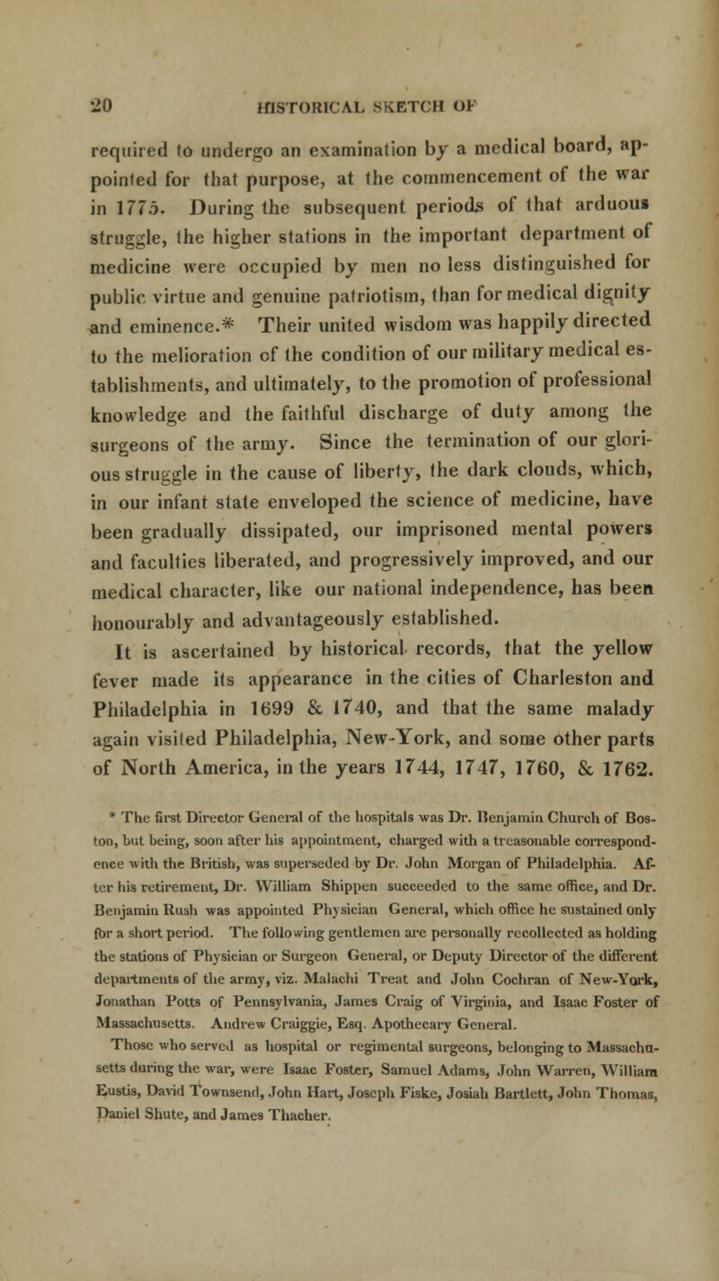 required to undergo an examination by a medical board, ap- pointed for that purpose, at the commencement of the war in 177i. During the subsequent periods of that arduous struggle, the higher stations in the important department of medicine were occupied by men no less distinguished for public virtue and genuine patriotism, than for medical dignity and eminence.* Their united wisdom was happily directed to the melioration of the condition of our military medical es- tablishments, and ultimately, to the promotion of professional knowledge and the faithful discharge of duty among the surgeons of the army. Since the termination of our glori- ous struggle in the cause of liberty, the dark clouds, which, in our infant state enveloped the science of medicine, have been gradually dissipated, our imprisoned mental powers and faculties liberated, and progressively improved, and our medical character, like our national independence, has been honourably and advantageously established. It is ascertained by historical records, that the yellow fever made its appearance in the cities of Charleston and Philadelphia in 1699 & 1740, and that the same malady again visited Philadelphia, New-York, and some other parts of North America, in the years 1744, 1747, 1760, & 1762. * The first Director General of the hospitals was Dr. Benjamin Church of Bos- ton, but being, soon after his appointment, charged with a treasonable correspond- once with the British, was superseded by Dr. John Morgan of Philadelphia. Af- ter his retirement, Dr. William Shippen succeeded to the same office, and Dr. Benjamin Rush was appointed Physician General, which office he sustained only for a short period. The follo wing gentlemen are personally recollected as holding the stations of Physician or Surgeon General, or Deputy Director of the different departments of the army, viz. Malachi Treat and John Cochran of New-York, Jonathan Potts of Pennsylvania, James Craig of Virginia, and Isaac Foster of Massachusetts. Andrew Craiggie, Esq. Apothecary General. Those who served as hospital or regimental surgeons, belonging to Massachu- setts during the war, were Isaac Foster, Samuel Adams, John Warren, William Eustis, David Townsend, John Hart, Joseph Fiske, Josiah Bartlett, John Thomas, Daniel Shute, and James Thacher.