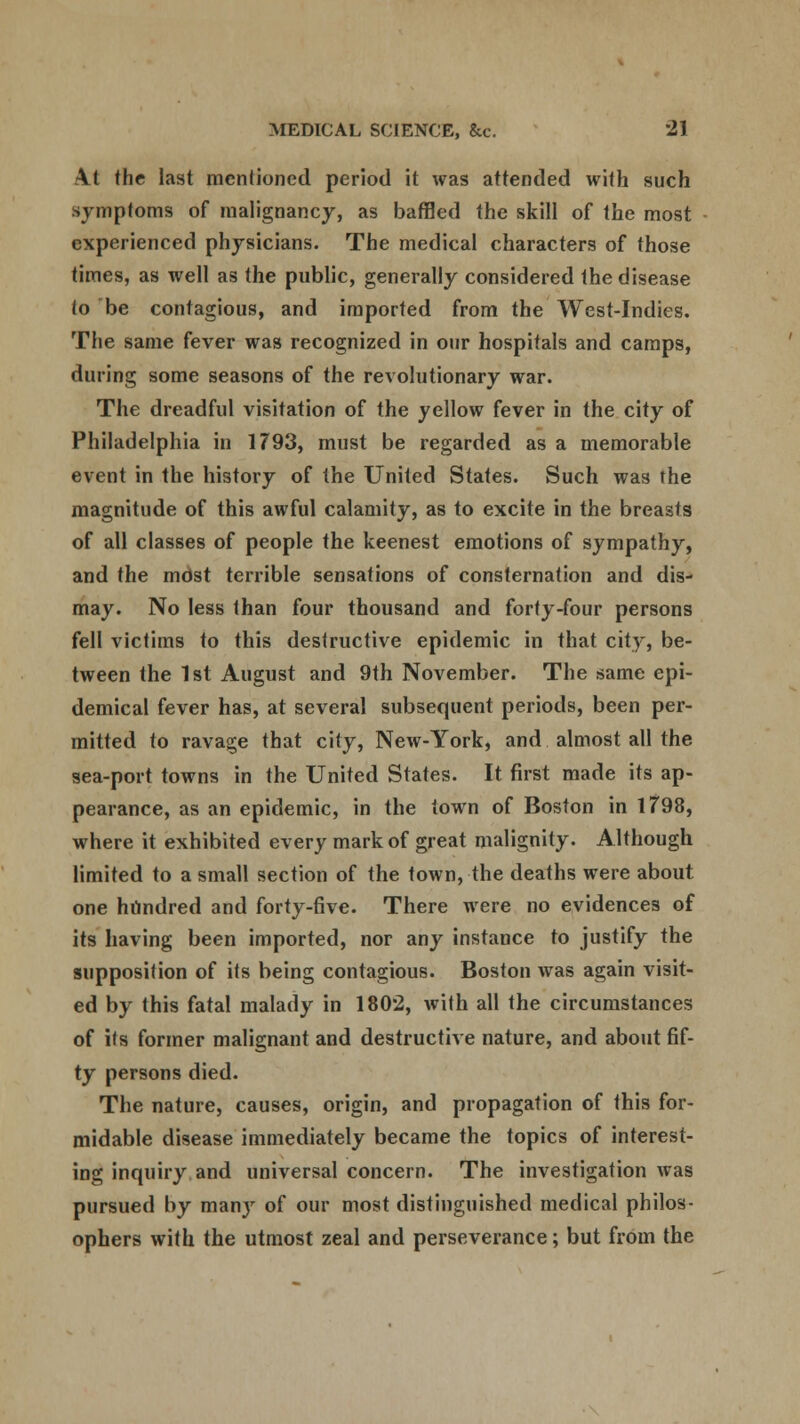 At the last mentioned period it was attended with such symptoms of malignancy, as baffled the skill of the most experienced physicians. The medical characters of those times, as well as the public, generally considered the disease to be contagious, and imported from the West-Indies. The same fever was recognized in our hospitals and camps, during some seasons of the revolutionary war. The dreadful visitation of the yellow fever in the city of Philadelphia in 1793, must be regarded as a memorable event in the history of the United States. Such was the magnitude of this awful calamity, as to excite in the breasts of all classes of people the keenest emotions of sympathy, and the most terrible sensations of consternation and dis- may. No less than four thousand and forty-four persons fell victims to this destructive epidemic in that city, be- tween the 1st August and 9th November. The same epi- demical fever has, at several subsequent periods, been per- mitted to ravage that city, New-York, and almost all the sea-port towns in the United States. It first made its ap- pearance, as an epidemic, in the town of Boston in 1798, where it exhibited every mark of great malignity. Although limited to a small section of the town, the deaths were about one hundred and forty-five. There were no evidences of its having been imported, nor any instance to justify the supposition of its being contagious. Boston was again visit- ed by this fatal malady in 1802, with all the circumstances of its former malignant and destructive nature, and about fif- ty persons died. The nature, causes, origin, and propagation of this for- midable disease immediately became the topics of interest- ing inquiry and universal concern. The investigation was pursued by many of our most distinguished medical philos- ophers with the utmost zeal and perseverance; but from the