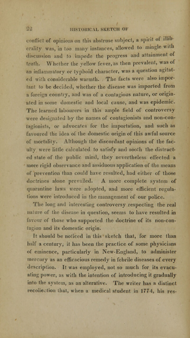 conflict of opinions on this abstruse subject, a spirit of illib eraiity was, in too many instances, allowed to mingle with discussion and to impede the progress and attainment of truth. Whether the yellow fever, as then prevalent, was of an inflammatory or typhoid character, was a question agitat- ed with conside rable warmth. The facts were also impor- tant to be decided, whether the disease was imported from a foreign country, and was of a contagious nature, or origin- ated in some domestic and local cause, and was epidemic. The learned labourers in this ample field of controversy were designated by the names of contagionists and non-con- tagionists, or advocates for the importation, and such as favoured the idea of the domestic origin of this awful source of mortality. Although the discordant opinions of the fac- ulty were little calculated to satisfy and sooth the distract- ed state of the public mind, they nevertheless effected a more rigid observance and assiduous application of the means of prevention than could have resulted, had either of those doctrines alone prevailed. A more complete system of quarantine laws were adopted, and more efficient regula- tions were introduced in the management of our police. The long and interesting controversy respecting the real nature of the disease in question, seems to have resulted in favour of those who supported the doctrine of its non-con- tagion and its domestic origin. It should be noticed in this sketch that, for more than half a century, it has been the practice of some physicians of eminence, particularly in New-England, to administer mercury as an efficacious remedy in febrile diseases of every description. It was employed, not so much for its evacu- ating power, as with the intention of introducing it gradually into the system, as an alterative. The writer has a distinct recollection that, when a medical student, in 1774, his res-