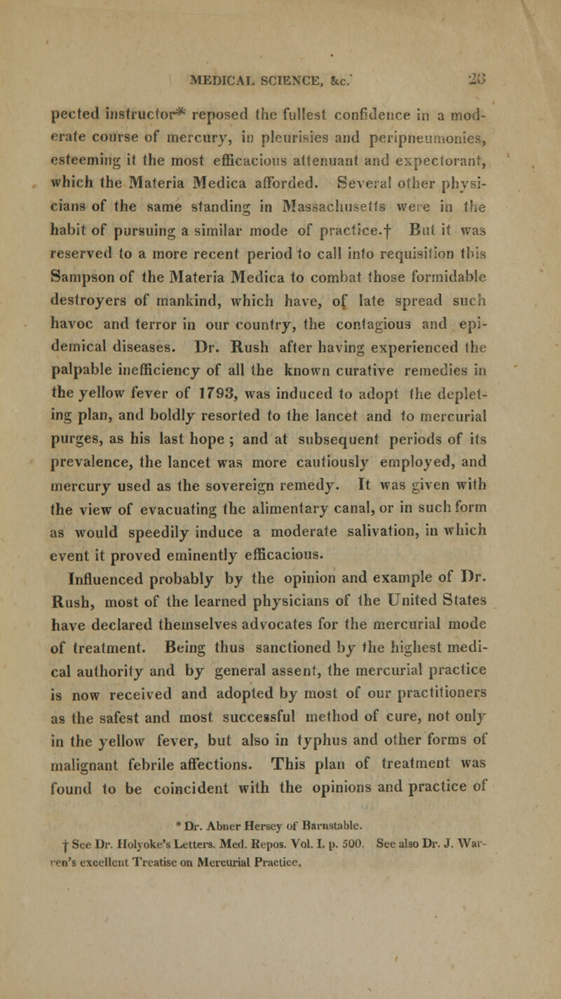 pected instructor* reposed the fullest confidence in a mod- erate course of mercury, in pleurisies and peripneumonies, esteeming it the most efficacious attenuant and expectorant, which the Materia Medica afforded. Several other physi- cians of the same standing in Massachusetts were in the habit of pursuing a similar mode of practice.f But it was reserved to a more recent period to call into requisition this Sampson of the Materia Medica to combat those formidable destroyers of mankind, which have, of late spread such havoc and terror in our country, the contagious and epi- demical diseases. Dr. Rush after having experienced the palpable inefficiency of all the known curative remedies in the yellow fever of 1T93, was induced to adopt the deplet- ing plan, and boldly resorted to the lancet and to mercurial purges, as his last hope ; and at subsequent periods of its prevalence, the lancet was more cautiously employed, and mercury used as the sovereign remedy. It was given with the view of evacuating the alimentary canal, or in such form as would speedily induce a moderate salivation, in which event it proved eminently efficacious. Influenced probably by the opinion and example of Dr. Rush, most of the learned physicians of the United States have declared themselves advocates for the mercurial mode of treatment. Being thus sanctioned by the highest medi- cal authority and by general assent, the mercurial practice is now received and adopted by most of our practitioners as the safest and most successful method of cure, not only in the yellow fever, but also in typhus and other forms of malignant febrile affections. This plan of treatment was found to be coincident with the opinions and practice of • Dr. Abner Hersey of Barnstable. | See Dr. Holj oke's Letters. Med. Repos. Vol. I. p. 500. See also Dr. J. War- ren's excellent Treatise on Mercurial Practice.