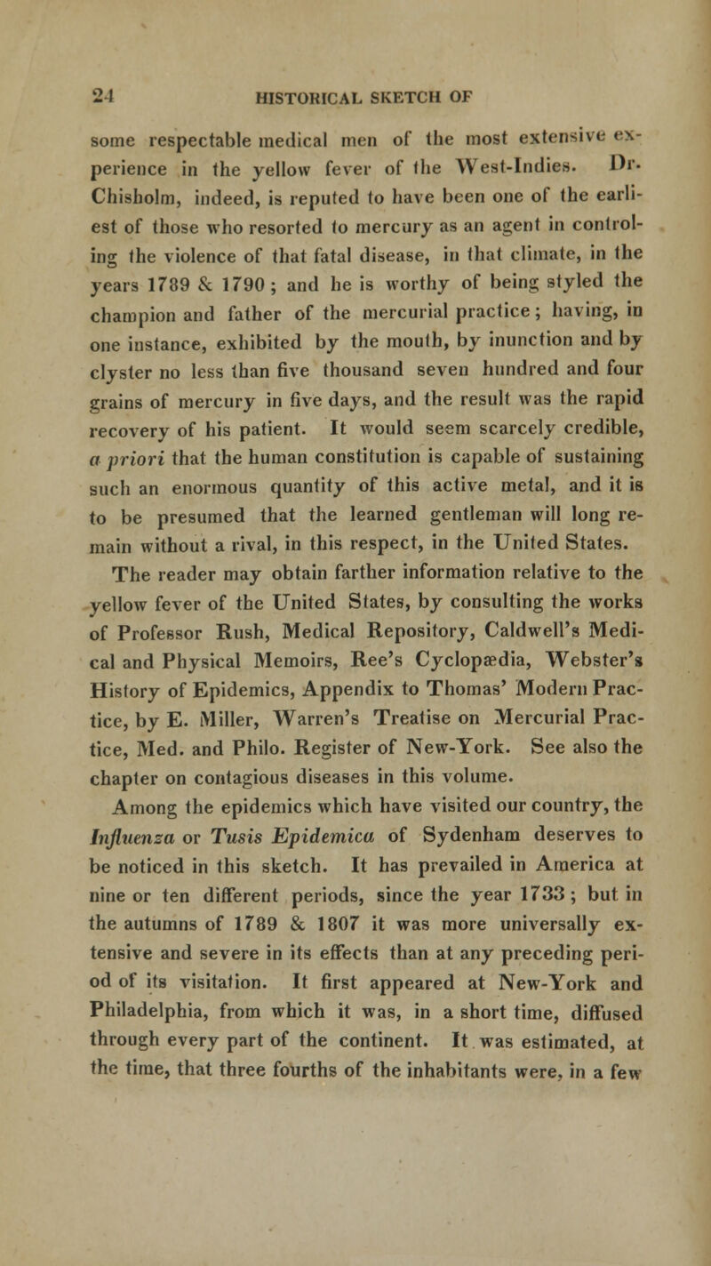 some respectable medical men of the most extensive ex- perience in the yellow fever of the West-Indies. Dr. Chisholm, indeed, is reputed to have been one of the earli- est of those who resorted to mercury as an agent in control- ing the violence of that fatal disease, in that climate, in the years 1789 & 1790 ; and he is worthy of being styled the champion and father of the mercurial practice; having, in one instance, exhibited by the mouth, by inunction and by clyster no less than five thousand seven hundred and four grains of mercury in five days, and the result was the rapid recovery of his patient. It would seem scarcely credible, a priori that the human constitution is capable of sustaining such an enormous quantity of this active metal, and it is to be presumed that the learned gentleman will long re- main without a rival, in this respect, in the United States. The reader may obtain farther information relative to the yellow fever of the United States, by consulting the works of Professor Rush, Medical Repository, Caldwell's Medi- cal and Physical Memoirs, Ree's Cyclopaedia, Webster's History of Epidemics, Appendix to Thomas' Modern Prac- tice, by E. Miller, Warren's Treatise on Mercurial Prac- tice, Med. and Philo. Register of New-York. See also the chapter on contagious diseases in this volume. Among the epidemics which have visited our country, the Influenza or Tusis Epidemica of Sydenham deserves to be noticed in this sketch. It has prevailed in America at nine or ten different periods, since the year 1733; but in the autumns of 1789 & 1807 it was more universally ex- tensive and severe in its effects than at any preceding peri- od of its visitation. It first appeared at New-York and Philadelphia, from which it was, in a short time, diffused through every part of the continent. It was estimated, at the time, that three fourths of the inhabitants were, in a few