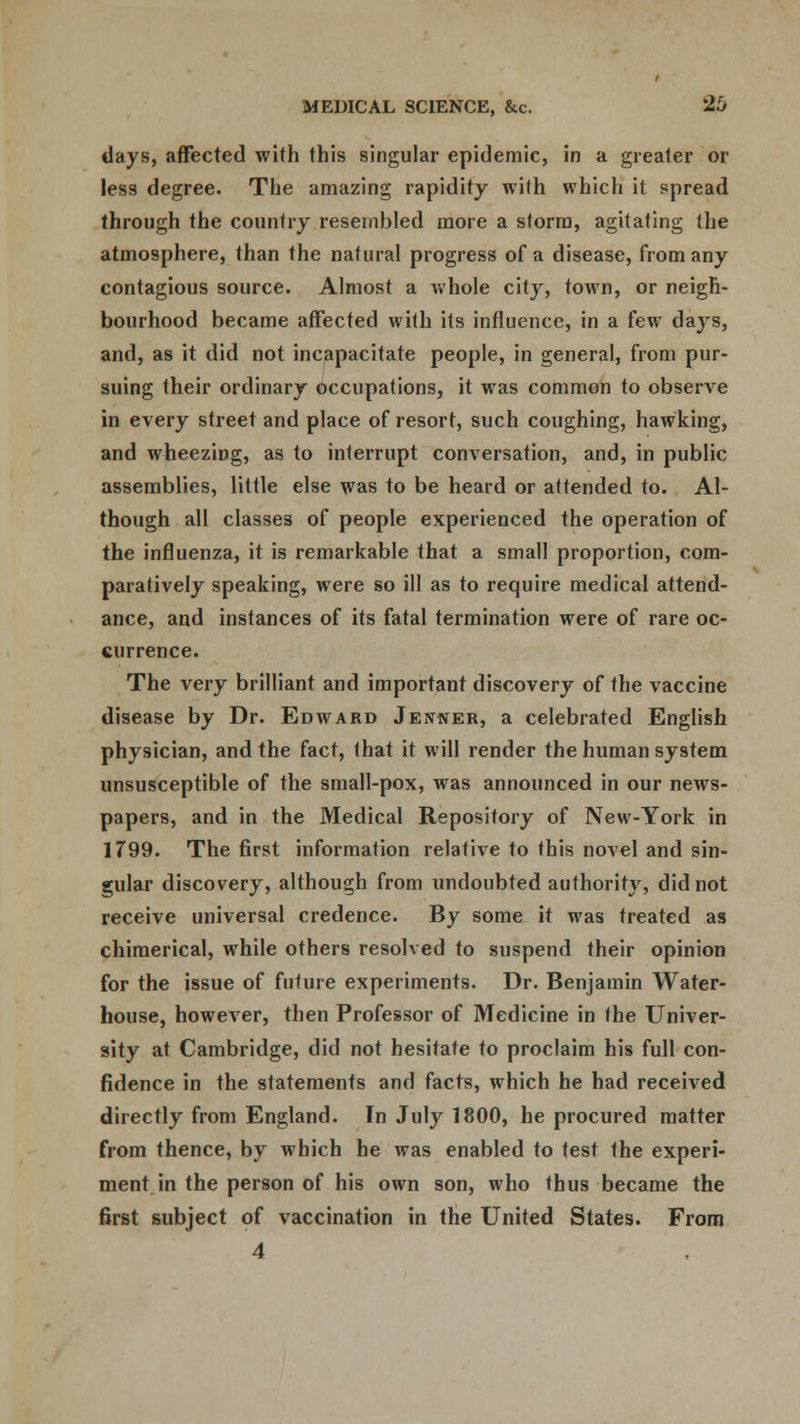 days, affected with this singular epidemic, in a greater or less degree. The amazing rapidity with which it spread through the country resembled more a storm, agitating the atmosphere, than the natural progress of a disease, from any contagious source. Almost a whole city, town, or neigh- bourhood became affected with its influence, in a few da}rs, and, as it did not incapacitate people, in general, from pur- suing their ordinary Occupations, it was common to observe in every street and place of resort, such coughing, hawking, and wheezing, as to interrupt conversation, and, in public assemblies, little else was to be heard or attended to. Al- though all classes of people experienced the operation of the influenza, it is remarkable that a small proportion, com- paratively speaking, were so ill as to require medical attend- ance, and instances of its fatal termination were of rare oc- currence. The very brilliant and important discovery of the vaccine disease by Dr. Edward Jentner, a celebrated English physician, and the fact, that it will render the human system unsusceptible of the small-pox, was announced in our news- papers, and in the Medical Repository of New-York in 1799. The first information relative to this novel and sin- gular discovery, although from undoubted authority, did not receive universal credence. By some it was treated as chimerical, while others resolved to suspend their opinion for the issue of future experiments. Dr. Benjamin Water- house, however, then Professor of Medicine in the Univer- sity at Cambridge, did not hesitate to proclaim his full con- fidence in the statements and facts, which he had received directly from England. In July 1800, he procured matter from thence, by which he was enabled to test Ihe experi- ment in the person of his own son, who thus became the first subject of vaccination in the United States. From