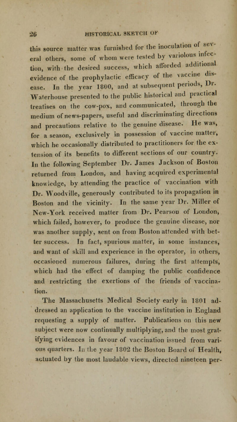 this source matter was furnished for the inoculation of aev eral others, some of whom were tested by variolous infec- tion, with the desired success, which afforded additional evidence of the prophylactic efficacy of the vaccine dis- ease. In the year 1800, and at subsequent periods, Dr. Waterhouse presented to the public historical and practical treatises on the cow-pox, and communicated, through the medium of news-papers, useful and discriminating directions and precautions relative to the genuine disease. He was, for a season, exclusively in possession of vaccine matter, which he occasionally distributed to practitioners for the ex- tension of its benefits to different sections of our country. In the following September Dr. James Jackson of Boston returned from London, and having acquired experimental knowledge, by attending the practice of vaccination with Dr. Woodville, generously contributed to its propagation in Boston and the vicinity. In the same year Dr. Miller of New-York received matter from Dr. Pearson of London, which failed, however, to produce the genuine disease, nor was another supply, sent on from Boston attended with bet- ter success. In fact, spurious matter, in some instances, and want of skill and experience in the operator, in others, occasioned numerous failures, during Ihe first attempts, which had the effect of damping the public confidence and restricting the exertions of the friends of vaccina- tion. The Massachusetts Medical Society early in 1801 ad- dressed an application to the vaccine institution in England requesting a supply of matter. Publications on this new subject were now continually multiplying, and the most grat- ifying evidences in favour of vaccination issued from vari- ous quarters. Id the year 1802 the Boston Board of Health, actuated by the most laudable views, directed nineteen per-