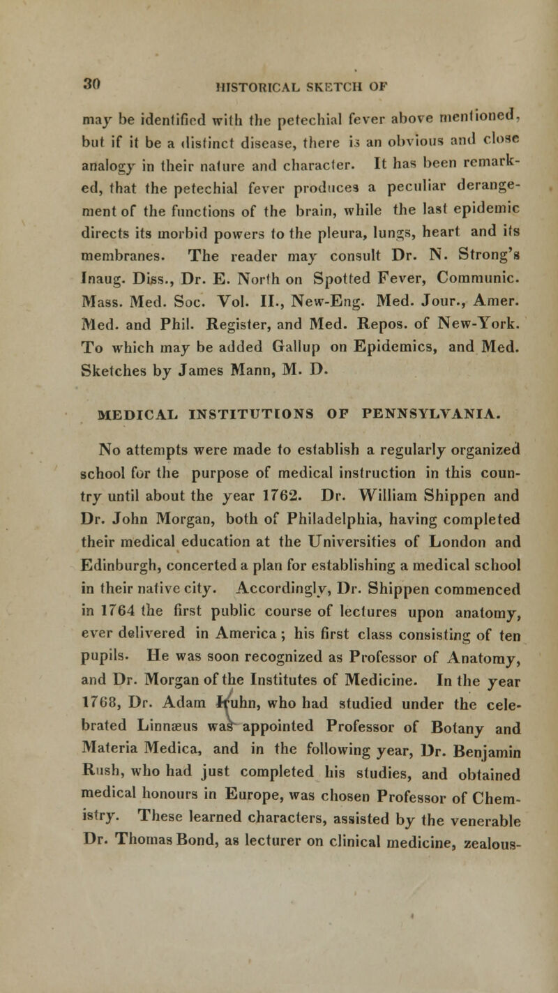 may be identified with the petechial fever above mentioned, but if it be a distinct disease, there U an obvious and close analogy in their nature and character. It has been remark- ed, that the petechial fever produces a peculiar derange- ment of the functions of the brain, while the last epidemic directs its morbid powers to the pleura, lungs, heart and its membranes. The reader may consult Dr. N. Strong's Jnaug. Diss., Dr. E. North on Spotted Fever, Communic. Mass. Med. Soc. Vol. II., New-Eng. Med. Jour., Amer. Med. and Phil. Register, and Med. Repos. of New-York. To which may be added Gallup on Epidemics, and Med. Sketches by James Mann, M. D. MEDICAL, INSTITUTIONS OF PENNSYLVANIA. No attempts were made to establish a regularly organized school for the purpose of medical instruction in this coun- try until about the year 1762. Dr. William Shippen and Dr. John Morgan, both of Philadelphia, having completed their medical education at the Universities of London and Edinburgh, concerted a plan for establishing a medical school in their native city. Accordingly, Dr. Shippen commenced in 1764 the first public course of lectures upon anatomy, ever delivered in America ; his first class consisting of ten pupils. He was soon recognized as Professor of Anatomy, and Dr. Morgan of the Institutes of Medicine. In the year 1768, Dr. Adam Jruhn, who had studied under the cele- brated Linnaeus war appointed Professor of Botany and Materia Medica, and in the following year, Dr. Benjamin Rush, who had just completed his studies, and obtained medical honours in Europe, was chosen Professor of Chem- istry. These learned characters, assisted by the venerable Dr. Thomas Bond, as lecturer on clinical medicine, zealous-