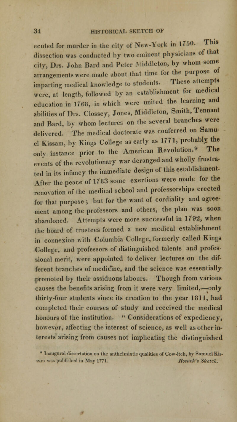 ec uted for murder in the city of New-York in 17M). This dissection was conducted by two emincn! physicians of that city, Drs. John Bard and Peter Yiddleton, by whom some arrangements were made about that time for the purpose of imparting medical knowledge to students. These attempts were, at length, followed by an establishment for medical education in 1768, in which were united the learning and abilities of Drs. Clossey, Jones, Middieton, Smith, Tennant and Bard, by whom lectures on the several branches were delivered. The medical doctorate was conferred on Samu- el Kissam, by Kings College as early as 1771, probably the only instance prior to the American Revolution.* The events of the revolutionary war deranged and wholly frustra- ted in its infancy the immediate design of this establishment. After the peace of 1783 some exertions were made for the renovation of the medical school and professorships erected for that purpose ; but for the want of cordiality and agree- ment among the professors and others, the plan was soon abandoned. Attempts were more successful in 1792, when the board of trustees formed a new medical establishment in connexion with Columbia College, formerly called Kings College, and professors of distinguished talents and profes- sional merit, were appointed to deliver lectures on the dif- ferent branches of medicine, and the science was essentially promoted by their assiduous labours. Though from various causes the benefits arising from it were very limited,—-only thirty-four students since its creation to the year 1811, had completed their courses of study and received the medical honours of the institution.  Considerations of expediency, however, affecting the interest of science, as well as other in- terests arising from causes not implicating the distinguished * Inaugural dissertation on the anthelmintic qualities of Cow-itch, by Samuel Kis- sam was published in May 1771. Hosack's Sketch.