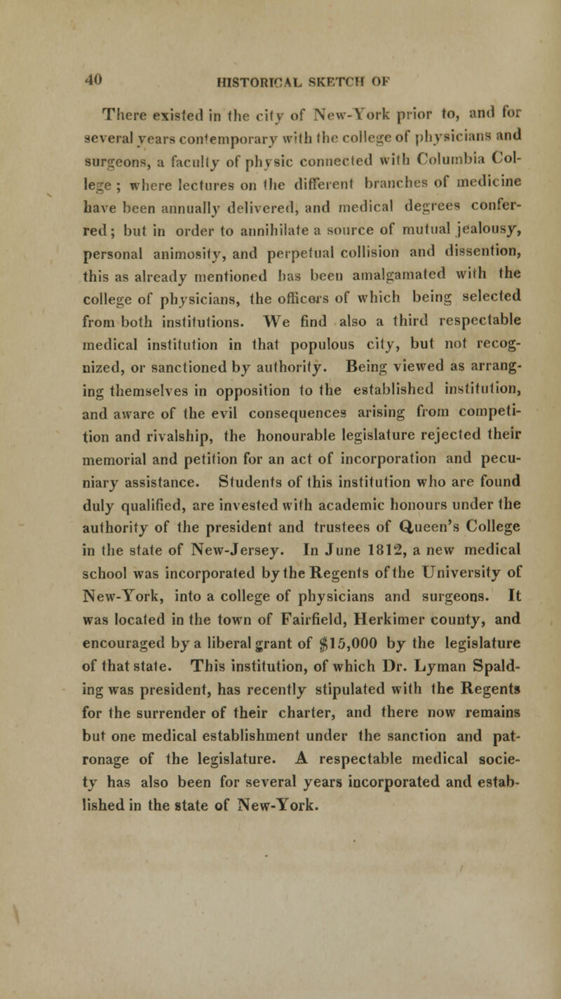 There existed in the city of New-York prior to, and for several years contemporary with the college of physicians and surgeons, a faculty of physic connected with Columbia Col- lege ; where lectures on the different branches of medicine have been annually delivered, and medical degrees confer- red; but in order to annihilate a source of mutual jealousy, personal animosity, and perpetual collision and dissention, this as already mentioned has been amalgamated with the college of physicians, the officers of which being selected from both institutions. We find also a third respectable medical institution in that populous city, but not recog- nized, or sanctioned by authority. Being viewed as arrang- ing themselves in opposition to the established institution, and aware of the evil consequences arising from competi- tion and rivalship, the honourable legislature rejected their memorial and petition for an act of incorporation and pecu- niary assistance. Students of this institution who are found duly qualified, are invested with academic honours under the authority of the president and trustees of Queen's College in the state of New-Jersey. In June 181'2, a new medical school was incorporated by the Regents of the University of New-York, into a college of physicians and surgeons. It was located in the town of Fairfield, Herkimer county, and encouraged by a liberal grant of $15,000 by the legislature of that state. This institution, of which Dr. Lyman Spald- ing was president, has recently stipulated with the Regents for the surrender of their charter, and there now remains but one medical establishment under the sanction and pat- ronage of the legislature. A respectable medical socie- ty has also been for several years incorporated and estab- lished in the state of New-York.