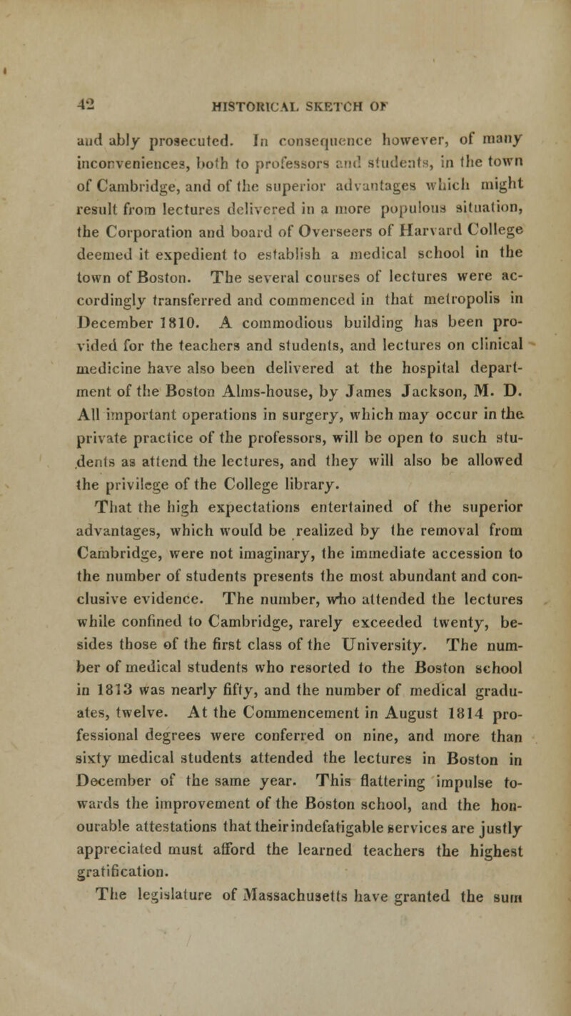 aud ably prosecuted. In consequence however, of many inconveniences, both to professors and students, in the town of Cambridge, and of the superior advantages which might result from lectures delivered in a more populous situation, the Corporation and board of Overseers of Harvard College deemed it expedient to establish a medical school in the town of Boston. The several courses of lectures were ac- cordingly transferred and commenced in that metropolis in December 1810. A commodious building has been pro- vided for the teachers and students, and lectures on clinical medicine have also been delivered at the hospital depart- ment of the Boston Alms-house, by James Jackson, M. D. All important operations in surgery, which may occur in the private practice of the professors, will be open to such stu- dents as attend the lectures, and they will also be allowed the privilege of the College library. That the high expectations entertained of the superior advantages, which would be realized by the removal from Cambridge, were not imaginary, the immediate accession to the number of students presents the most abundant and con- clusive evidence. The number, who attended the lectures while confined to Cambridge, rarely exceeded twenty, be- sides those of the first class of the University. The num- ber of medical students who resorted to the Boston school in 1813 was nearly fifty, and the number of medical gradu- ates, twelve. At the Commencement in August 1814 pro- fessional degrees were conferred on nine, and more than sixty medical students attended the lectures in Boston in December of the same year. This flattering impulse to- wards the improvement of the Boston school, and the hon- ourable attestations that their indefatigable services are justly appreciated must afford the learned teachers the highest gratification. The legislature of Massachusetts have granted the sum