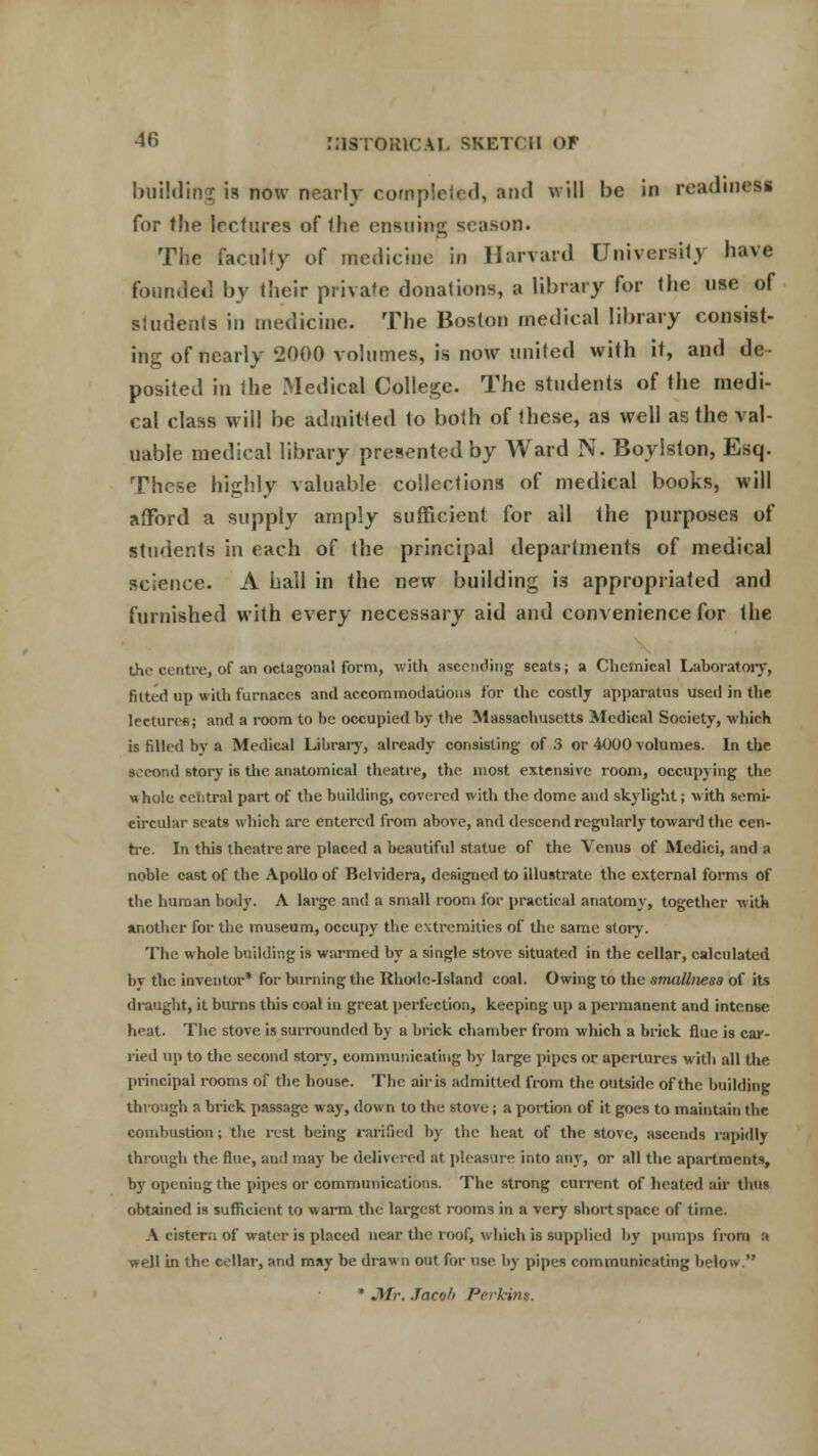 building is now nearly completed, and will be in readiness for the lectures of the ensuing season. The faculty of medicine in Harvard University have founded by their private donations, a library for the use of students in medicine. The Boston medical library consist- ing of nearly 2000 volumes, is now united with it, and de- posited in the Medical College. The students of the medi- cal class will be admitted to both of these, as well as the val- uable medical library presented by Ward N. Boylslon, Esq. These highly valuable collections of medical books, will afford a supply amply sufficient for all the purposes of students in each of the principal departments of medical science. A hall in the new building is appropriated and furnished with every necessary aid and convenience for the the centre, of an octagonal form, with ascending seats; a Chemical Laboratory, fitted up with furnaces and accommodations for the costly apparatus used in the lecturer; and a room to be occupied by the Massachusetts Medical Society, which is filled by a Medical Library, already consisting of 3 or 4000 volumes. In the second story is the anatomical theatre, the most extensive room, occupying the whole cefitral part of the building, covered with the dome and skylight; with semi- circular seats which are entered from above, and descend regularly toward the cen- tre. In this theatre are placed a beautiful statue of the Venus of Medici, and a noble cast of the Apollo of Belvidera, designed to illustrate the external forms of the human body. A large and a small room for practical anatomy, together with another for the museum, occupy the extremities of the same story. The whole building is warmed by a single stove situated in the cellar, calculated by the inventor* for burning the Rhode-Island coal. Owing to the smallnesa of its draught, it burns this coal in great perfection, keeping up a permanent and intense heat. The stove is surrounded by a brick chamber from which a brick flue is car- ried up to the second story, communicating by large pipes or apertures with all the principal rooms of the house. The air is admitted from the outside of the building through a brick passage way, down to the stove; a portion of it goes to maintain the combustion; the rest being ratified by the heat of the stove, ascends rapidly through the flue, and may be delivered at pleasure into any, or all the apartments, by opening the pipes or communications. The strong current of heated air thus obtained is sufficient to warm the largest rooms in a very short space of time. A cistern of water is placed near the roof, which is supplied by pumps from a well in the cellar, and may be drawn out for use by pipes communicating below. * Mr. Jacob Perkins.