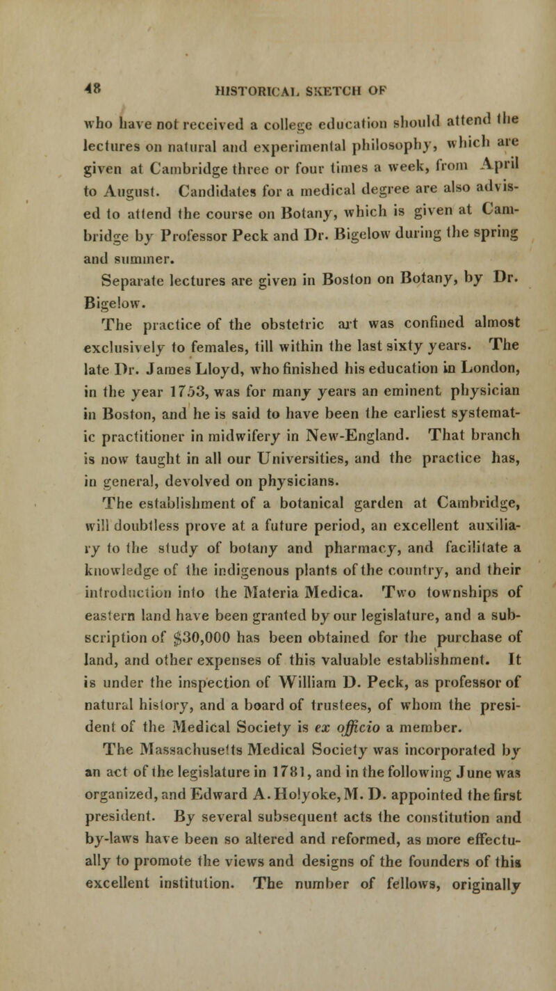 who have not received a college education should attend the lectures on natural and experimental philosophy, which are given at Cambridge three or four times a week, from April to August. Candidates for a medical degree are also ad\ is- ed to attend the course on Botany, which is given at Cam- bridge by Professor Peck and Dr. Bigelow during the spring and summer. Separate lectures are given in Boston on Botany, by Dr. Bigelow. The practice of the obstetric art was confined almost exclusively to females, till within the last sixty years. The late Dr.. James Lloyd, who finished his education in London, in the year 17T>3, was for many years an eminent physician in Boston, and he is said to have been the earliest systemat- ic practitioner in midwifery in New-England. That branch is now taught in all our Universities, and the practice has, in general, devolved on physicians. The establishment of a botanical garden at Cambridge, will doubtless prove at a future period, an excellent auxilia- ry to the study of botany and pharmacy, and facilitate a knowledge of the indigenous plants of the country, and their introduction into the Materia Medica. Two townships of eastern land have been granted by our legislature, and a sub- scription of $30,000 has been obtained for the purchase of land, and other expenses of this valuable establishment. It is under the inspection of William D. Peck, as professor of natural history, and a board of trustees, of whom the presi- dent of the Medical Society is ex officio a member. The Massachusetts Medical Society was incorporated by an act of the legislature in 1781, and in the following June was organized, and Edward A. Holyoke, M. D. appointed the first president. By several subsequent acts the constitution and by-laws have been so altered and reformed, as more effectu- ally to promote the views and designs of the founders of this excellent institution. The number of fellows, originally