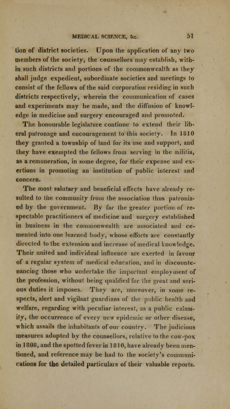 tion of district societies. Upon the application of any two members of the society, the counsellors may establish, with- in such districts and portions of the commonwealth as they shall judge expedient, subordinate societies and meetings to consist of the fellows of the said corporation residing in such districts respectively, wherein the communication of cases and experiments may be made, and the diffusion of knowl- edge in medicine and surgery encouraged and promoted. The honourable legislature continue to extend their lib- eral patronage and encouragement to this society. In 1810 they granted a township of land for its use and support, and they have exempted the fellows from serving in the militia, as a remuneration, in some degree, for their expense and ex- ertions in promoting an institution of public interest and concern. The most salutary and beneficial effects have already re- sulted to the community from the association thus patroniz- ed by the government. By far the greater portion of re- spectable practitioners of medicine and surgery established in business in the commonwealth are associated and ce- mented into one learned body, whose efforts are constantly directed to the extension and increase of medical knowledge. Their united and individual influence are exerted in favour of a regular system of medical education, and in discounte- nancing those who undertake the important employment of the profession, without being qualified for the great and seri- ous duties it imposes. They are, moreover, in some re- spects, alert and vigilant guardians of the public health and welfare, regarding with peculiar interest, as a public calam- ity, the occurrence of every new epidemic or other disease, which assails the inhabitants of our country. The judicious measures adopted by the counsellors, relative to the cow-pox in 1808, and the spotted fever in 1810, have already been men- tioned, and reference may be had to the society's communi- cationB for the detailed particulars of their valuable reports.