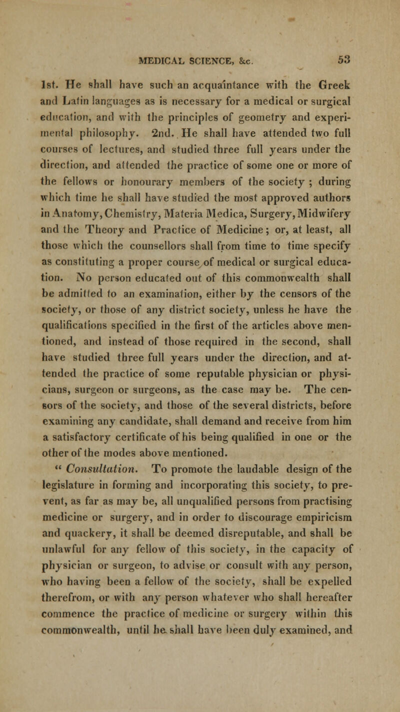 1st. He shall have such an acquaintance with the Greek and Latin languages as is necessary for a medical or surgical education, and with the principles of geometry and experi- mental philosophy. 2nd. He shall have attended two full courses of lectures, and studied three full years under the direction, and attended the practice of some one or more of the fellows or honourary members of the society ; during which time he shall have studied the most approved authors in Anatomy, Chemistry, Materia Medica, Surgery, Midwifery and the Theory and Practice of Medicine; or, at least, all those which the counsellors shall from time to time specify as constituting a proper course of medical or surgical educa- tion. No person educated out of this commonwealth shall be admitted to an examination, either by the censors of the society, or those of any district society, unless he have the qualifications specified in the first of the articles above men- tioned, and instead of those required in the second, shall have studied three full years under the direction, and at- tended the practice of some reputable physician or physi- cians, surgeon or surgeons, as the case may be. The cen- sors of the society, and those of the several districts, before examining any candidate, shall demand and receive from him a satisfactory certificate of his being qualified in one or the other of the modes above mentioned.  Consultation. To promote the laudable design of the legislature in forming and incorporating this society, to pre- vent, as far as may be, all unqualified persons from practising medicine or surgery, and in order to discourage empiricism and quackery, it shall be deemed disreputable, and shall be unlawful for any fellow of this society, in the capacity of physician or surgeon, to advise or consult with any person, who having been a fellow of the society, shall be expelled therefrom, or with any person whatever who shall hereafter commence the practice of medicine or surgery within this commonwealth, until ha shall have been duly examined, and