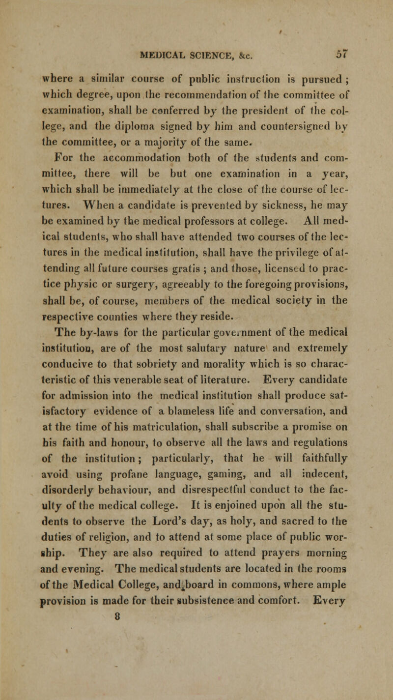 where a similar course of public instruction is pursued ; which degree, upon the recommendation of the committee of examination, shall be conferred by the president of the col- lege, and the diploma signed by him and countersigned by the committee, or a majority of the same. For the accommodation both of the students and com- mittee, there will be but one examination in a year, which shall be immediately at the close of the course of lec- tures. When a candidate is prevented by sickness, he may be examined by the medical professors at college. All med- ical students, who shall have attended two courses of the lec- tures in the medical institution, shall have the privilege of at- tending all future courses gratis ; and those, licensed to prac- tice physic or surgery, agreeably to the foregoing provisions, shall be, of course, members of the medical society in the respective counties where they reside. The by-laws for the particular government of the medical institution, are of the most salutary nature and extremely conducive to that sobriety and morality which is so charac- teristic of this venerable seat of literature. Every candidate for admission into the medical institution shall produce sat- isfactory evidence of a blameless life and conversation, and at the time of his matriculation, shall subscribe a promise on his faith and honour, to observe all the laws and regulations of the institution; particularly, that he will faithfully avoid using profane language, gaming, and all indecent, disorderly behaviour, and disrespectful conduct to the fac- ulty of the medical college. It is enjoined upon all the stu- dents to observe the Lord's day, as holy, and sacred to the duties of religion, and to attend at some place of public wor- ship. They are also required to attend prayers morning and evening. The medical students are located in the rooms of the Medical College, andjboard in commons, where ample provision is made for their subsistence and comfort. Every 8