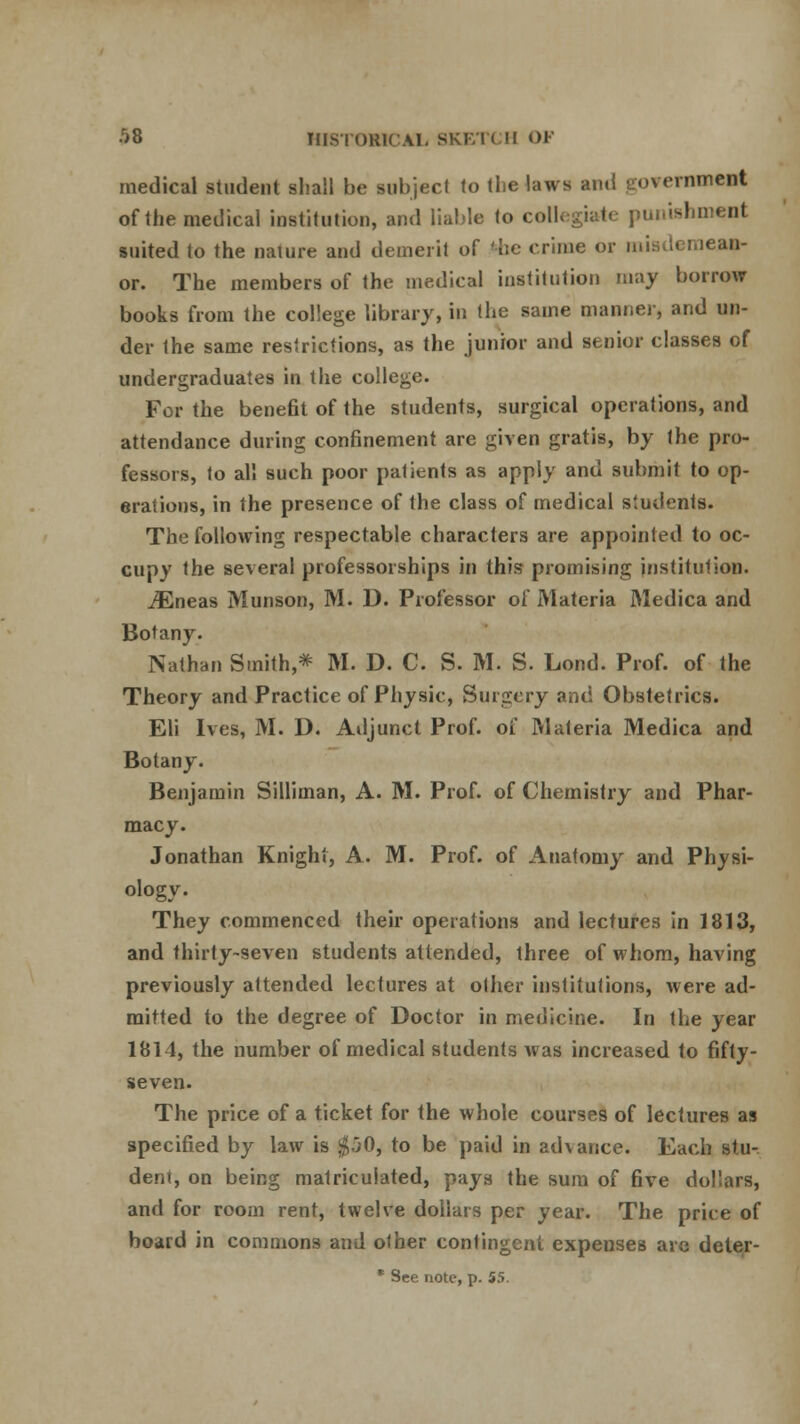 medical student shall be subject to the laws and government of the medical institution, and liable to collegiate punishment suited to the nature and demerit of 'be crime or misdemean- or. The members of the medical institution may borrow books from the college library, in the same manner, and un- der the same resirictions, as the junior and senior classes of undergraduates in the college. For the bene6t of the students, surgical operations, and attendance during confinement are given gratis, by the pro- fessors, to all such poor patients as apply and submit to op- erations, in the presence of the class of medical students. The following respectable characters are appointed to oc- cupy the several professorships in this promising institution. iEneas Munson, M. D. Professor of Materia Medica and Botany. Nathan Smith * M. D. C. S. M. S. Lond. Prof, of the Theory and Practice of Physic, Surgery and Obstetrics. Eli Ives, M. D. Adjunct Prof, of Materia Medica and Botany. Benjamin Silliman, A. M. Prof, of Chemistry and Phar- macy. Jonathan Knight, A. M. Prof, of Anatomy and Physi- ology. They commenced their operations and lectures in 1813, and thirty-seven students attended, three of whom, having previously attended lectures at other institutions, were ad- mitted to the degree of Doctor in medicine. In the year 1814, the number of medical students was increased to fifty- seven. The price of a ticket for the whole courses of lectures as specified by law is $j0, to be paid in advance. Each stu- dent, on being matriculated, pays the sum of five dollars, and for room rent, twelve dollars per year. The price of board in commons and other contingent expenses are deter - * See note, p. 55.