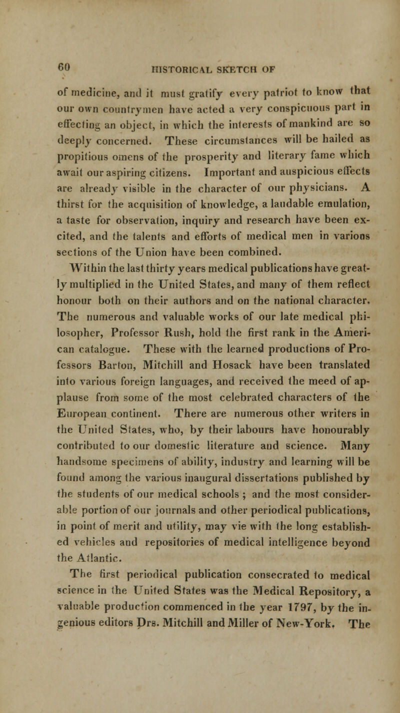 of medicine, and it must gratify every patriot to know that our own countrymen have acted a very conspicuous pari in effecting an object, in which the interests of mankind are so deeply concerned. These circumstances will be hailed as propitious omens of the prosperity and literary fame which await our aspiring citizens. Important and auspicious effects are ahead}' visible in the character of our physicians. A thirst for the acquisition of knowledge, a laudable emulation, a taste for observation, inquiry and research have been ex- cited, and the talents and efforts of medical men in various sections of the Union have been combined. Within the last thirty years medical publications have great- ly multiplied in the United States, and many of them reflect honour both on their authors and on the national character. The numerous and valuable works of our late medical phi- losopher, Professor Rush, hold the first rank in the Ameri- can catalogue. These with the learned productions of Pro- fessors Barton, Mitchill and Hosack have been translated into various foreign languages, and received the meed of ap- plause from some of the most celebrated characters of Ihe European continent. There are numerous other writers in the United States, who, by their labours have honourably contributed to our domestic literature and science. Many handsome specimens of ability, industry and learning will be found among the various inaugural dissertations published by the students of our medical schools ; and the most consider- able portion of our journals and other periodical publications, in point of merit and utility, may vie with the long establish- ed vehicles and repositories of medical intelligence beyond the Atlantic. The first periodical publication consecrated to medical science in the United States was the Medical Repository, a valuable production commenced in the year 1797, by the in- genious editors Drs. Mitchill and Miller of New-York. The