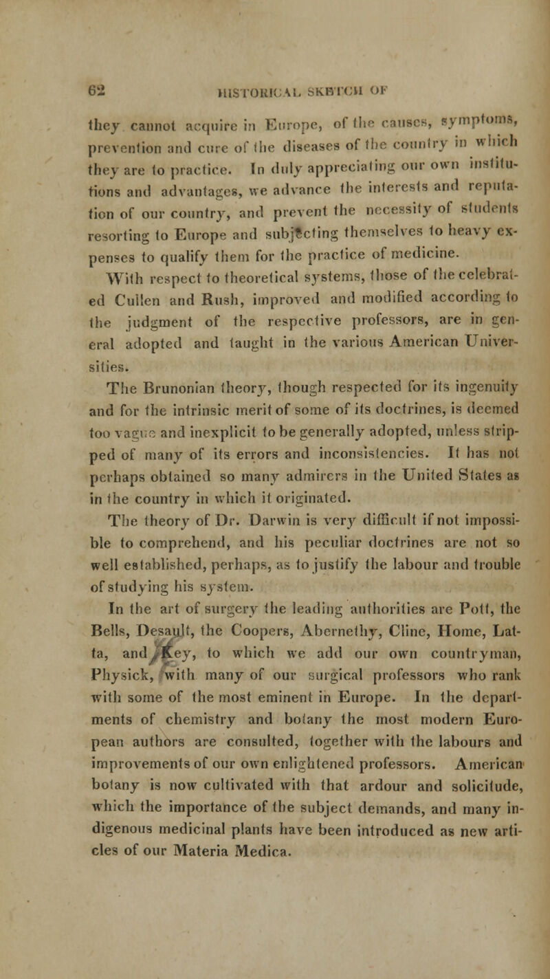 they cannot acquire in Europe, of the causcH, symptoms, prevention and cure of I he diseases of the country in which they are to practice. In duly appreciating our own institu- tions and advantages, we advance the interests and reputa- tion of our country, and prevent the necessity of students resorting to Europe and subjecting themselves 1o heavy ex- penses to qualify them for the practice of medicine. With respect to theoretical systems, those of the celebrat- ed Cullen and Rush, improved and modified according to the judgment of the respective professors, are in gen- eral adopted and taught in the various American Univer- sities. The Brunonian iheorv, though respected for its ingenuity and for the intrinsic merit of some of its doctrines, is deemed too vagtse and inexplicit to be generally adopted, unless strip- ped of many of its errors and inconsistencies. It has not perhaps obtained so many admirers in Ihe United States as in the country in which it originated. The theory of Dr. Darwin is very difficult if not impossi- ble to comprehend, and his peculiar doctrines are not so well established, perhaps, as to justify the labour and trouble of studying his system. In the art of surgery the leading authorities are Pott, the Bells, Desau.lt, the Coopers, Abernethy, Clinc, Home, Lat- ta, andJ^Key, to which we add our own countryman, Physick, fw'ith many of our surgical professors who rank with some of the most eminent in Europe. In Ihe depart- ments of chemistry and botany the most modern Euro- pean authors are consulted, together with the labours and improvements of our own enlightened professors. American botany is now cultivated with that ardour and solicitude, which the importance of the subject demands, and many in- digenous medicinal plants have been introduced as new arti- cles of our Materia Medica.