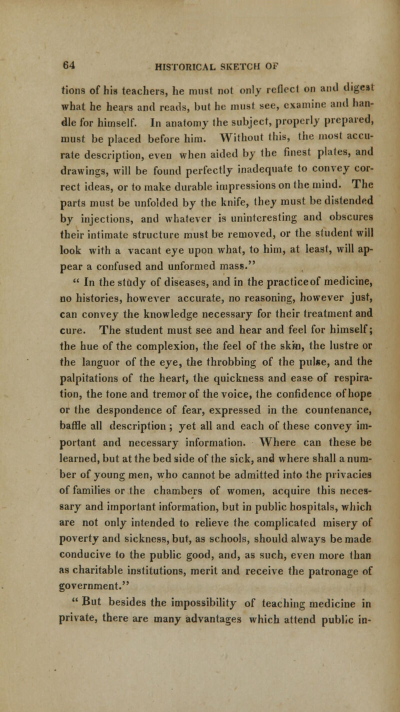 tions of his teachers, he must not only reflect on and digeil what he hears and reads, but he must see, examine and han- dle for himself. In anatomy the subject, properly prepared, must be placed before him. Without this, the most accu- rate description, even when aided by the finest plates, and drawings, will be found perfectly inadequate to convey cor- rect ideas, or to make durable impressions on the mind. The parts must be unfolded by the knife, they must be distended by injections, and whatever is uninteresting and obscures their intimate structure must be removed, or the student will look with a vacant eye upon what, to him, at least, will ap- pear a confused and unformed mass.  In the study of diseases, and in the practiceof medicine, no histories, however accurate, no reasoning, however just, can convey the knowledge necessary for their treatment and cure. The student must see and hear and feel for himself; the hue of the complexion, the feel of the skin, the lustre or the languor of the eye, the throbbing of the pulse, and the palpitations of the heart, the quickness and ease of respira- tion, the tone and tremor of the voice, the confidence of hope or the despondence of fear, expressed in the countenance, baffle all description ; yet all and each of these convey im- portant and necessary information. Where can these be learned, but at the bed side of the sick, and where shall a num- ber of young men, who cannot be admitted into the privacies of families or the chambers of women, acquire this neces- sary and important information, but in public hospitals, which are not only intended to relieve the complicated misery of poverty and sickness, but, as schools, should always be made conducive to the public good, and, as such, even more than as charitable institutions, merit and receive the patronage of government.  But besides the impossibility of teaching medicine in private, there are many advantages which attend public in-