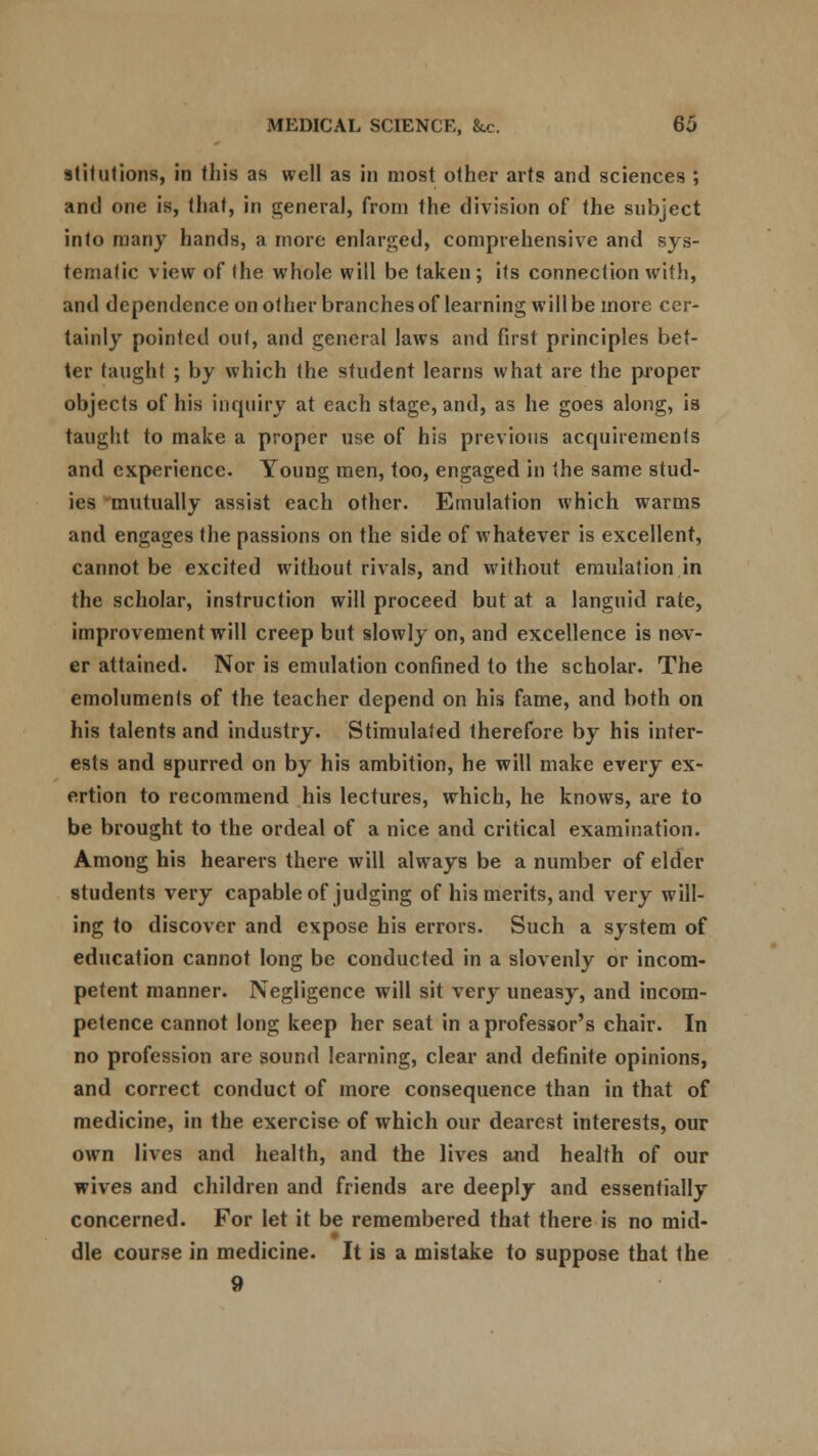 atitutions, in this as well as in most other arts and sciences ; and one is, that, in general, from the division of the subject into many hands, a more enlarged, comprehensive and sys- tematic view of (he whole will be taken; its connection with, and dependence on other branches of learning will be more cer- tainly pointed out, and general laws and first principles bet- ter taught ; by which the student learns what are the proper objects of his inquiry at each stage, and, as he goes along, is taught to make a proper use of his previous acquirements and experience. Young men, too, engaged in the same stud- its mutually assist each other. Emulation which warms and engages the passions on the side of whatever is excellent, cannot be excited without rivals, and without emulation in the scholar, instruction will proceed but at a languid rate, improvement will creep but slowly on, and excellence is nev- er attained. Nor is emulation confined to the scholar. The emoluments of the teacher depend on his fame, and both on his talents and industry. Stimulated therefore by his inter- ests and spurred on by his ambition, he will make every ex- ertion to recommend his lectures, which, he knows, are to be brought to the ordeal of a nice and critical examination. Among his hearers there will always be a number of elder students very capable of judging of his merits, and very will- ing to discover and expose his errors. Such a system of education cannot long be conducted in a slovenly or incom- petent manner. Negligence will sit very uneasy, and incom- petence cannot long keep her seat in a professor's chair. In no profession are sound learning, clear and definite opinions, and correct conduct of more consequence than in that of medicine, in the exercise of which our dearest interests, our own lives and health, and the lives and health of our wives and children and friends are deeply and essentially concerned. For let it be remembered that there is no mid- dle course in medicine. It is a mistake to suppose that the 9