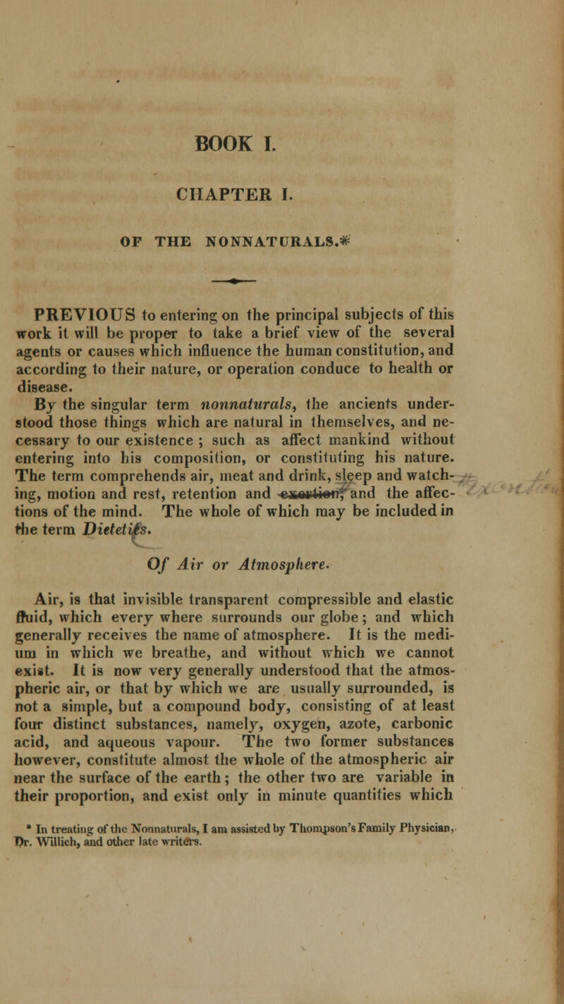 BOOK I. CHAPTER I. OF THE NONNATURALS.* PREVIOUS to entering on the principal subjects of this work it will be proper to take a brief view of the several agents or causes which influence the human constitution, and according to their nature, or operation conduce to health or disease. By the singular term nonnaturals, the ancients under- stood those things which are natural in themselves, and ne- cessary to our existence ; such as affect mankind without entering into his composition, or constituting his nature. The term comprehends air, meat and drink, sleep and watch- ing, motion and rest, retention and -eate^t island the affec- tions of the mind. The whole of which may be included in Hie term DieteliH. Of Air or Atmosphere. Air, is that invisible transparent compressible and elastic fluid, which every where surrounds our globe; and which generally receives the name of atmosphere. It is the medi- um in which we breathe, and without which we cannot exist. It is now very generally understood that the atmos- pheric air, or that by which we are usually surrounded, is not a simple, but a compound body, consisting of at least four distinct substances, namely, oxygen, azote, carbonic acid, and aqueous vapour. The two former substances however, constitute almost the whole of the atmospheric air near the surface of the earth; the other two are variable in their proportion, and exist only in minute quantities which * In treating of the Nonnaturals, I am assisted by Thompson's Family Physician, Dr. Willich, and other late writers.