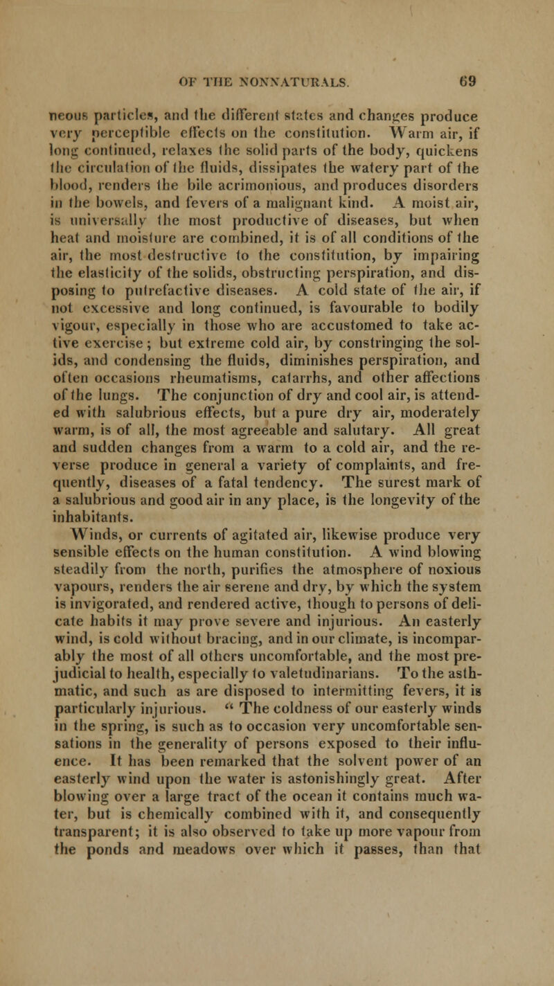 Tieous particles, and the different stutes and changes produce very perceptible effects on the constitution. Warm air, if long continued, relaxes the solid parts of the body, quickens the circulation of the fluids, dissipates the watery part of the blood, renders Ihe bile acrimonious, and produces disorders in the bowels, and fevers of a malignant kind. A moist air, is universally the most productive of diseases, but when heat and moisture are combined, it is of all conditions of ihe air, the most destructive to the constitution, by impairing the elasticity of the solids, obstructing perspiration, and dis- posing to putrefactive diseases. A cold state of the air, if not excessive and long continued, is favourable to bodily vigour, especially in those who are accustomed to take ac- tive exercise ; but extreme cold air, by constringing the sol- ids, and condensing the fluids, diminishes perspiration, and often occasions rheumatisms, catarrhs, and other affections of the lungs. The conjunction of dry and cool air, is attend- ed with salubrious effects, but a pure dry air, moderately warm, is of all, the most agreeable and salutary. All great and sudden changes from a warm to a cold air, and the re- verse produce in general a variety of complaints, and fre- quently, diseases of a fatal tendency. The surest mark of a salubrious and good air in any place, is the longevity of the inhabitants. Winds, or currents of agitated air, likewise produce very sensible effects on the human constitution. A wind blowing steadily from the north, purifies the atmosphere of noxious vapours, renders the air serene and dry, by which the system is invigorated, and rendered active, though to persons of deli- cate habits it may prove severe and injurious. An easterly wind, is cold without bracing, and in our climate, is incompar- ably the most of all others uncomfortable, and the most pre- judicial to health, especially to valetudinarians. To the asth- matic, and such as are disposed to intermitting fevers, it is particularly injurious.  The coldness of our easterly winds in the spring, is such as to occasion very uncomfortable sen- sations in the generality of persons exposed to their influ- ence. It has been remarked that the solvent power of an easterly wind upon the water is astonishingly great. After blowing over a large tract of the ocean it contains much wa- ter, but is chemically combined with it, and consequently transparent; it is also observed to take up more vapour from the ponds and meadows over which it passes, than that