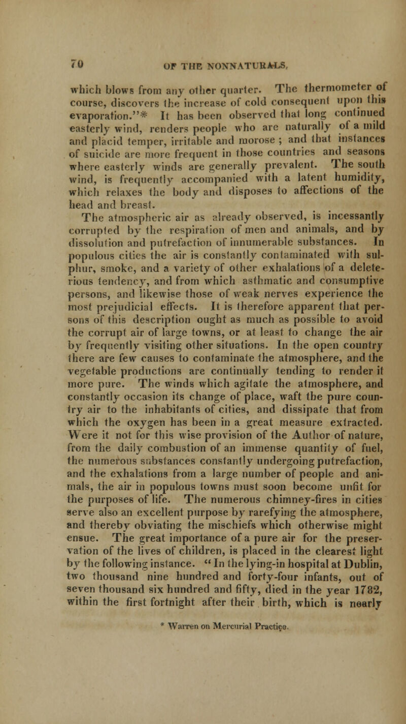 which blows from any other quarter. The thermometer of course, discovers Ihe increase of cold consequent upon thi» evaporation.* It has been observed that long continued easterly wind, renders people who are naturally of a mild and placid temper, irritable and morose ; and that instances of suicide are more frequent in those countries and seasons where easterly winds are generally prevalent. The south wind, is frequently accompanied with a latent humidity, which relaxes the body and disposes to affections of the head and breast. The atmospheric air as already observed, is incessantly corrupted by the respiration of men and animals, and by dissolution and putrefaction of innumerable substances. In populous cities the air is constantly contaminated with sul- phur, smoke, and a variety of other exhalations of a delete- rious tendency, and from which asthmatic and consumptive persons, and likewise those of weak nerves experience the most prejudicial effects. It is therefore apparent that per- sons of this description ought as much as possible to avoid the corrupt air of large towns, or at least to change the air by frequently visiting other situations. In the open country there are few causes to contaminate the atmosphere, and the vegetable productions are continually tending to render it more pure. The winds which agitate the atmosphere, and constantly occasion its change of place, waft the pure coun- try air to the inhabitants of cities, and dissipate that from which the oxygen has been in a great measure extracted. W ere it not for this wise provision of the Author of nature, from the daily combustion of an immense quantity of fuel, the numerous substances constantly undergoing putrefaction, and the exhalations from a large number of people and ani- mals, the air in populous towns must soon become unfit for the purposes of life. The numerous chimney-fires in cities serve also an excellent purpose by rarefying the atmosphere, and thereby obviating the mischiefs which otherwise might ensue. The great importance of a pure air for the preser- vation of the lives of children, is placed in the clearest light by the following instance.  In the lying-in hospital at Dublin, two thousand nine hundred and forty-four infants, out of seven thousand six hundred and fifty, died in the year 1782, within the first fortnight after their birth, which is nearly * Warren on Mercurial Practice.