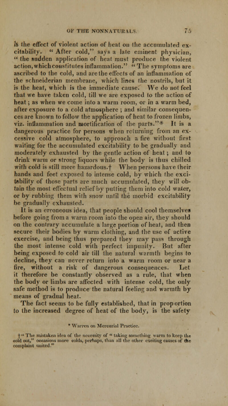 hi the effect of violent action of heat on the accumulated ex- citability.  After cold, says a late eminent physician,  the sudden application of heat must produce the violent action, whichconsfitutes inflammation.  The symptoms are ascribed to the cold, and are the effects of an inflammation of the schneiderian membrane, which lines the nostrils, but it is the heat, which is the immediate cause. We do not feel that we have taken cold, till we are exposed to the action of heat; as when we come into a warm room, or in a warm bed, after exposure to a cold atmosphere ; and similar consequen- ces are known to follow the application of heat to frozen limbs, viz. inflammation and mortification of the parts.* It is a dangerous practice for persons when returning from an ex- cessive cold atmosphere, to approach a fire without first waiting for the accumulated excitability to be gradually and moderately exhausted by the gentle action of heat; and to drink warm or strong liquors while the body is thus chilled with cold is still more hazardous.f When persons have their hands and feet exposed to intense cold, by which the exci- tnbility of those parts are much accumulated, they will ob- tain the most effectual relief by putting them into cold water, or by rubbing them with snow until the morbid excitability be gradually exhausted. It is an erroneous idea, that people should cool themselven before going from a warm room into the open air, they should on the contrary accumulate a large portion of heat, and then secure their bodies by warm clothing, and the use of active exercise, and being thus prepared they may pass through the most intense cold with perfect impunity. But after being exposed to cold air till the natural warmth begins to decline, they can never return into a warm room or near a fire, without a risk of dangerous consequences. Let it therefore be constantly observed as a rule, that when the body or limbs are affected with intense cold, the only safe method is to produce the natural feeling and warmth by means of gradual heat. The fact seems to be fully established, that in proportion to the increased degree of heat of the body, is the safety * Warren on Mercurial Practice. ■j- The mistaken idea of the necessity of  taking something v arm to keep the cold out, occasions more colds, perhaps, than all the other exciting causes of tfie complaint united.