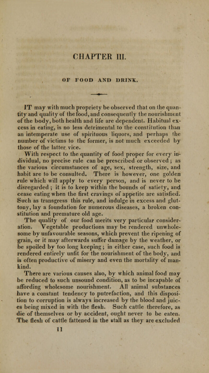 OF FOOD AND DRINK, IT may with much propriety be observed that on the quan- tity and quality of the food, and consequently the nourishment of the body, both health and life are dependent. Habitual ex- cess in eating, is no less detrimental to the constitution than an intemperate use of spirituous liquors, and perhaps the number of victims to the former, is not much exceeded by those of the latter vice. With respect to the quantity of food proper for every in- dividual, no precise rule can be prescribed or observed ; as the various circumstances of age, sex, strength, size, and habit are to be consulted. There is however, one golden rule which will apply to every person, and is never to be disregarded ; it is to keep within the bounds of satiety, and cease eating when the first cravings of appetite are satisfied. Such as transgress this rule, and indulge in excess and glut- tony, lay a foundation for numerous diseases, a broken con- stitution and premature old age. The quality of our food merits very particular consider- ation. Vegetable productions may be rendered unwhole- some by unfavourable seasons, which prevent the ripening of grain, or it may afterwards suffer damage by the weather, or be spoiled by too long keeping; in either case, such food is rendered entirely unfit for the nourishment of the body, and is often productive of misery and even the mortality of man- kind. There are various causes also, by which animal food may be reduced to such unsound condition, as to be incapable of affording wholesome nourishment. All animal substances have a constant tendency to putrefaction, and this disposi- tion to corruption is always increased by the blood and juic- es being mixed in with the flesh. Such cattle therefore, as die of themselves or by accident, ought never to be eaten. The flesh of cattle fattened in the stall as they are excluded