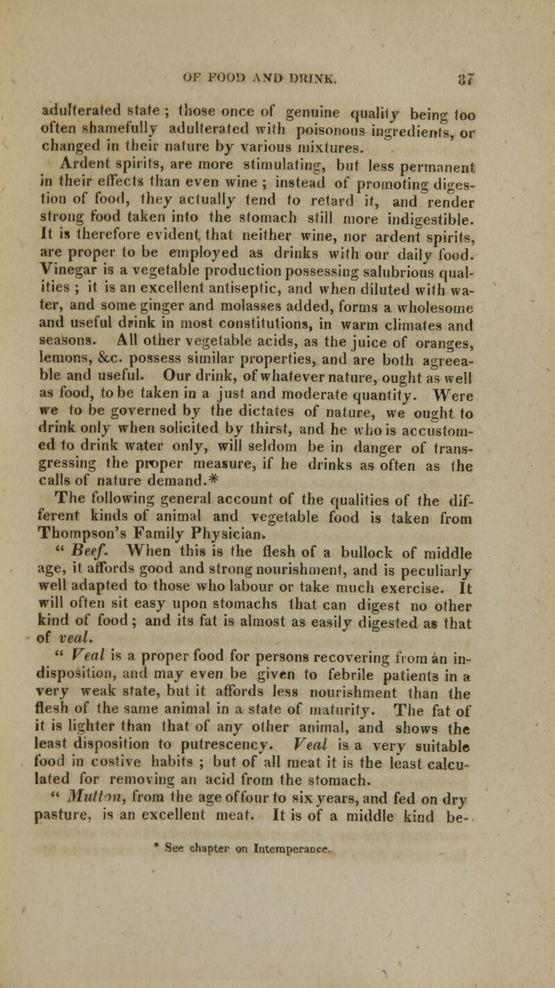 adulterated state ; those once of genuine quality being too often shamefully adulterated with poisonous ingredients, or changed in their nature by various mixtures. Ardent spirits, are more stimulating, but less permanent in their effects than even wine ; instead of promoting diges- tion of food, they actually tend to retard it, and render strong food taken into the stomach still more indigestible. It is therefore evident that neither wine, nor ardent spirits, are proper to be employed as drinks with our daily food. Vinegar is a vegetable production possessing salubrious qual- ities ; it is an excellent antiseptic, and when diluted with wa- ter, and some ginger and molasses added, forms a wholesome and useful drink in most constitutions, in warm climates and seasons. All other vegetable acids, as the juice of oranges, lemons, &c possess similar properties, and are both agreea- ble and useful. Our drink, of whatever nature, ought as well as food, to be taken in a just and moderate quantity. Were we to be governed by the dictates of nature, we ought to drink only when solicited by thirst, and he who is accustom- ed to drink water only, will seldom be in danger of trans- gressing the proper measure, if he drinks as often as the calls of nature demand.* The following general account of the qualities of the dif- ferent kinds of animal and vegetable food is taken from Thompson's Family Physician.  Beef. When this is the flesh of a bullock of middle age, it affords good and strong nourishment, and is peculiarly well adapted to those who labour or take much exercise. It will often sit easy upon stomachs that can digest no other kind of food ; and its fat is almost as easily digested as that of veal.  Veal is a proper food for persons recovering from an in- disposition, and may even be given to febrile patients in a very weak state, but it affords less nourishment than the flesh of the same animal in a state of maturity. The fat of it is lighter than that of any other animal, and shows the lea*t disposition to putrescency. Veal is a very suitable foot! in costive habits ; but of all meat it is the least calcu- lated for removing an acid from the stomach.  Mutton, from the age of four to six years, and fed on dry pasture, is an excellent meat. It is of a middle kind be- ■ See chapter on Intemperance.