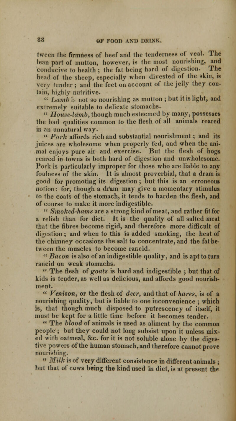 tween the firmness of beef and the tenderness of veal. The lean part of mutton, however, is the most nourishing, and conducive to health ; the fat being hard of digestion. The head of the sheep, especially when divested of the skin, is very tender ; and the feet on account of the jelly they con- tain, highly nutritive.  Lamb is not so nourishing as mutton ; but it is light, and extremely suitable to delicate stomachs.  House-lamb, though much esteemed by many, possesses the bad qualities common to the flesh of all animals reared in an unnatural way.  Pork affords rich and substantial nourishment; and its juices are wholesome when properly fed, and when the ani- mal enjoys pure air and exercise. But the flesh of hogs reared in towns is both hard of digestion and unwholesome. Pork is particularly improper for those who are liable to any foulness of the skin. It is almost proverbial, that a dram is good for promoting its digestion ; but this is an erroneoua notion: for, though a dram may give a momentary stimulus to the coats of the stomach, it tends to harden the flesh, and of course to make it more indigestible.  Smoked-hams are a strong kind of meat, and rather fit for a relish than for diet. It is the quality of all salted meat that the fibres become rigid, and therefore more difficult of digestion ; and when to this is added smoking, the heat of the chimney occasions the salt to concentrate, and the fat be- tween the muscles to become rancid.  Bacon is also of an indigestible quality, and is apt to turn rancid on weak stomachs.  The flesh of goats is hard and indigestible ; but that of kids is tender, as well as delicious, and affords good nourish- ment.  Venisotiy or the flesh of deer, and that of hares, is of a nourishing quality, but is liable to one inconvenience ; which is, that though much disposed to putrescency of itself, it must be kept for a little time before it becomes tender.  The blood of animals is used as aliment by the common people ; but they could not long subsist upon it unless mix- ed with oatmeal, &c. for it is not soluble alone by the diges- tive powers of the human stomach, and therefore cannot prove nourishing.  Milk is of very different consistence in different animals ; but that of cows being the kind used in diet, is at present the