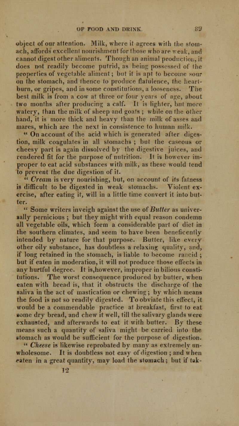 object of our attention. Milk, where it agrees with the stom- ach, affords excellent nourishment for those who are weak, and cannot digest other aliments. Though an animal production, it does not readily become putrid, as being possessed of the properties of vegetable aliment; but it is apt to become sour on the stomach, and thence to produce flatulence, the heart- burn, or gripes, and in some constitutions, a looseness. The best milk is from a cow at three or four years of age, about two months after producing a calf. It is lighter, but more watery, than the milk of sheep and goats ; while on the other hand, it is more thick and heavy than the milk of asses and mares, which are the next in consistence to human milk.  On account of the acid which is generated after diges- tion, milk coagulates in all stomachs ; but the caseous or cheesy part is again dissolved by the digestive juices, and rendered fit for the purpose of nutrition. It is however im- proper to eat acid substances with milk, as these would tend to prevent the due digestion of it.  Cream is very nourishing, but, on account of its fatness is difficult to be digested in weak stomachs. Violent ex- ercise, after eating it, will in a little time convert it into but- ter.  Some writers inveigh against the use of Butter as univer- sally pernicious ; but they might with equal reason condemn all vegetable oils, which form a considerable part of diet in the southern climates, and seem to have been beneficently intended by nature for that purpose. Butter, like every other oily substance, has doubtless a relaxing quality, and, if long retained in the stomach, is liable to become rancid ; but if eaten in moderation, it will not produce those effects in any hurtful degree. It is,however, improper in bilious consti- tutions. The worst consequence produced by butter, when eaten with bread is, 1 hat it obstructs the discharge of the saliva in the act of mastication or chewing; by which means the food is not so readily digested. To obviate this effect, it would be a commendable practice at breakfast, first to eat iome dry bread, and chew it well, till the salivary glands were exhausted, and afterwards to eat it with butter. By these means such a quantity of saliva might be carried into the stomach as would be sufficient for the purpose of digestion.  Cheese is likewise reprobated by many as extremely un- wholesome. It is doubtless not easy of digestion ; and when eaten in a great quantity, may load the stomach; but if tak- 12