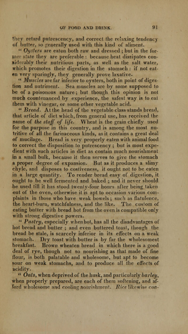 they retard putrescency, and correct the relaxing tendency of butter, so generally used with this kind of aliment.  Oysters are eaten both raw and dressed ; but in the for- mer state they are preferable : because heat dissipates con- si ! irably their nutritious parts, as well as Ihe salt water, which promotes their digestion in the stomach : if not eat- en very sparingly, they generally prove laxative.  Muscles are far inferior to oysters, both in point of diges- tion and nutriment. Sea muscles are by some supposed to be of a poisonous nature; but though this opinion is not much countenanced by experience, the safest way is to eat them with vinegar, or some other vegetable acid.  Bread. At the head of the vegetable class stands bread, that article of diet which, from general use, has received the name of the staff of life. Wheat is the grain chiefly used for the purpose in this country, and is among the most nu- tritive of all the farinaceous kinds, as it contains a great deal of mucilage. Bread is very properly eaten with animal food to correct the disposition to putrescency; but is most expe- dient with such articles in diet as contain much nourishment in a small bulk, because it then serves to give the stomach a proper degree of expansion. But as it produces a slimy chyle, and disposes to costiveness, it ought not to be eaten in a large quantity. To render bread easy of digestion, it ought to be well fermented and baked ; and it never should be used till it has stood twenly-four hours after being taken out of the oven, otherwise it is apt to occasion various com- plaints in those who have weak bowels; such as flatulence, the heart-burn, watchfulness, and the like. The custom of eating butter with bread hot from the oven is compatible only with strong digestive powers.  Pastry, especially when hot, has all the disadvantages of hot bread and butter ; and even buttered toast, though the bread be stale, is scarcely inferior in its effects on a weak stomach. Dry toast with butter is by far the wholesomest breakfast. Brown wheaten bread in which there is a good deal of rye, though not so nourishing as that made of fine flour, is both palatable and wholesome, but apt to become sour on weak stomachs, and to produce all the effects of acidity.  Oats, when deprived of the husk, and particularly barley, when properly prepared, are each of them softening, and af- ford wholesome and cooling nourishment. Rice likewise con-