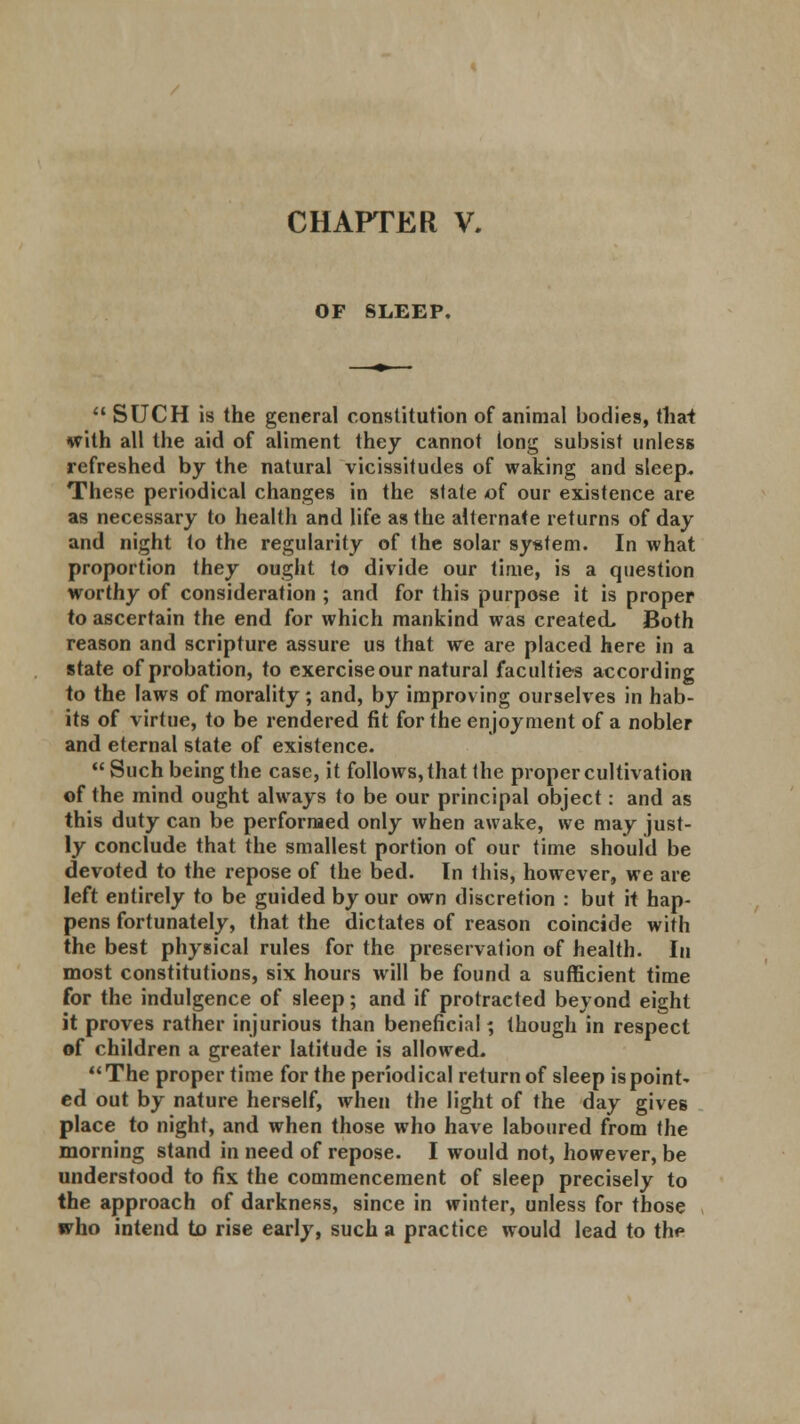 OF SLEEP.  SUCH is the general constitution of animal bodies, that with all the aid of aliment they cannot long subsist unless refreshed by the natural vicissitudes of waking and sleep* These periodical changes in the stale of our existence are as necessary to health and life as the alternate returns of day and night to the regularity of the solar system. In what proportion they ought to divide our time, is a question worthy of consideration ; and for this purpose it is proper to ascertain the end for which mankind was created. Both reason and scripture assure us that we are placed here in a state of probation, to exercise our natural faculties according to the laws of morality; and, by improv ing ourselves in hab- its of virtue, to be rendered fit for the enjoyment of a nobler and eternal state of existence.  Such being the case, it follows, that the proper cultivation of the mind ought always to be our principal object: and as this duty can be performed only when awake, we may just- ly conclude that the smallest portion of our time should be devoted to the repose of the bed. In this, however, we are left entirely to be guided by our own discretion : but it hap- pens fortunately, that the dictates of reason coincide with the best physical rules for the preservation of health. In most constitutions, six hours will be found a sufficient time for the indulgence of sleep; and if protracted beyond eight it proves rather injurious than beneficial; though in respect of children a greater latitude is allowed.  The proper time for the period ical return of sleep is point* ed out by nature herself, when the light of the day gives place to night, and when those who have laboured from the morning stand in need of repose. I would not, however, be understood to fix the commencement of sleep precisely to the approach of darkness, since in winter, unless for those who intend to rise early, such a practice would lead to the