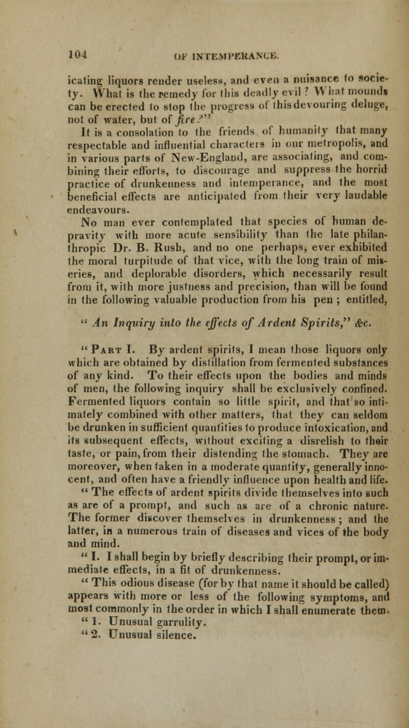 icating liquors render useless, and even a nuisance to socie- ty. What is the remedy for this deadly e\ il ! Whal mounds can be erected to stop the progress of (hisdevouring deluge, not of water, but of fire? It is a consolation to the friends of humanity that many respectable and influential characters in our metropolis, and in various parts of New-England, are associating, and com- bining their efforts, to discourage and suppress the horrid practice of drunkenness and intemperance, and the most beneficial effects are anticipated from their very laudable endeavours. No man ever contemplated that species of human de- pravity with more acute sensibility than Ihe late philan- thropic Dr. B. Rush, and no one perhaps, ever exhibited the moral turpitude of that vice, with the long train of mis- eries, and deplorable disorders, which necessarily result from it, with more justness and precision, than will be found in the following valuable production from his pen ; entitled,  An Inquiry into the effects of Ardent Spirits &c.  Part I. By ardent spirits, I mean those liquors only which are obtained by distillation from fermented substances of any kind. To their effects upon the bodies and minds of men, the following inquiry shall be exclusively confined. Fermented liquors contain so little spirit, and that so inti- mately combined with other matters, that they can seldom be drunken in sufficient quantities to produce intoxication, and its subsequent effects, without exciting a disrelish to their taste, or pain, from their distending the stomach. They are moreover, when taken in a moderate quantity, generally inno- cent, and often have a friendly influence upon health and life.  The effects of ardent spirits divide themselves into such as are of a prompt, and such as are of a chronic nature. The former discover themselves in drunkenness ; and the latter, in a numerous train of diseases and vices of the body and mind.  I. I shall begin by briefly describing their prompt, or im- mediate effects, in a fit of drunkenness.  This odious disease (for by that name it should be called) appears with more or less of the following symptoms, and most commonly in the order in which I shall enumerate them.  1. Unusual garrulity.  2. Unusual silence.