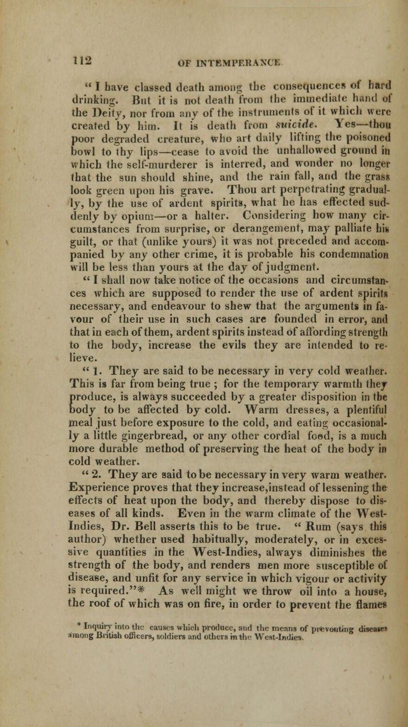 I have classed death among the consequences of hard drinking. But it is not death from tlit- immediate ham! of the Deity, nor from any of the instruments of it which were created by him. It is death from suicide. Yes—that poor degraded creature, who art daily lifting the poisoned bowl to thy lips—cease to avoid the unhallowed ground in which the self-murderer is interred, and wonder no longer that the sun should shine, and the rain fall, and the grass look green upon his grave. Thou art perpetrating gradual- ly, by the use of ardent spirits, what he has effected sud- denly by opium—or a halter. Considering how many cir- cumstances from surprise, or derangement, may palliate his guilt, or that (unlike yours) it was not preceded and accom- panied by any other crime, it is probable his condemnation will be less than yours at the day of judgment. I shall now take notice of the occasions and circumstan- ces which are supposed to render the use of ardent spirits necessary, and endeavour to shew that the arguments in fa- vour of their use in such cases are founded in error, and that in each of them, ardent spirits instead of affording strength to the body, increase the evils they are intended to re- lieve. 1. They are said to be necessary in very cold weather. This is far from being true ; for the temporary warmth they Eroduce, is always succeeded by a greater disposition in tbe ody to be affected by cold. Warm dresses, a plentiful meal just before exposure to the cold, and eating occasional- ly a little gingerbread, or any other cordial food, is a much more durable method of preserving the heat of the body in cold weather. 2. They are said to be necessary in very warm weather. Experience proves that they increase,instead of lessening the effects of heat upon the body, and thereby dispose to dis- eases of all kinds. Even in the warm climate of the West- Indies, Dr. Bell asserts this to be true. Rum (says this author) whether used habitually, moderately, or in exces- sive quantities in the West-Indies, always diminishes the strength of the body, and renders men more susceptible of disease, and unfit for any service in which vigour or activity is required.* As well might we throw oil into a house, the roof of which was on fire, in order to prevent the flames * Inquirj' into the causes which produce, and the means of pi«vonting disease? among British officers, soldiers and others m the West-Indies.