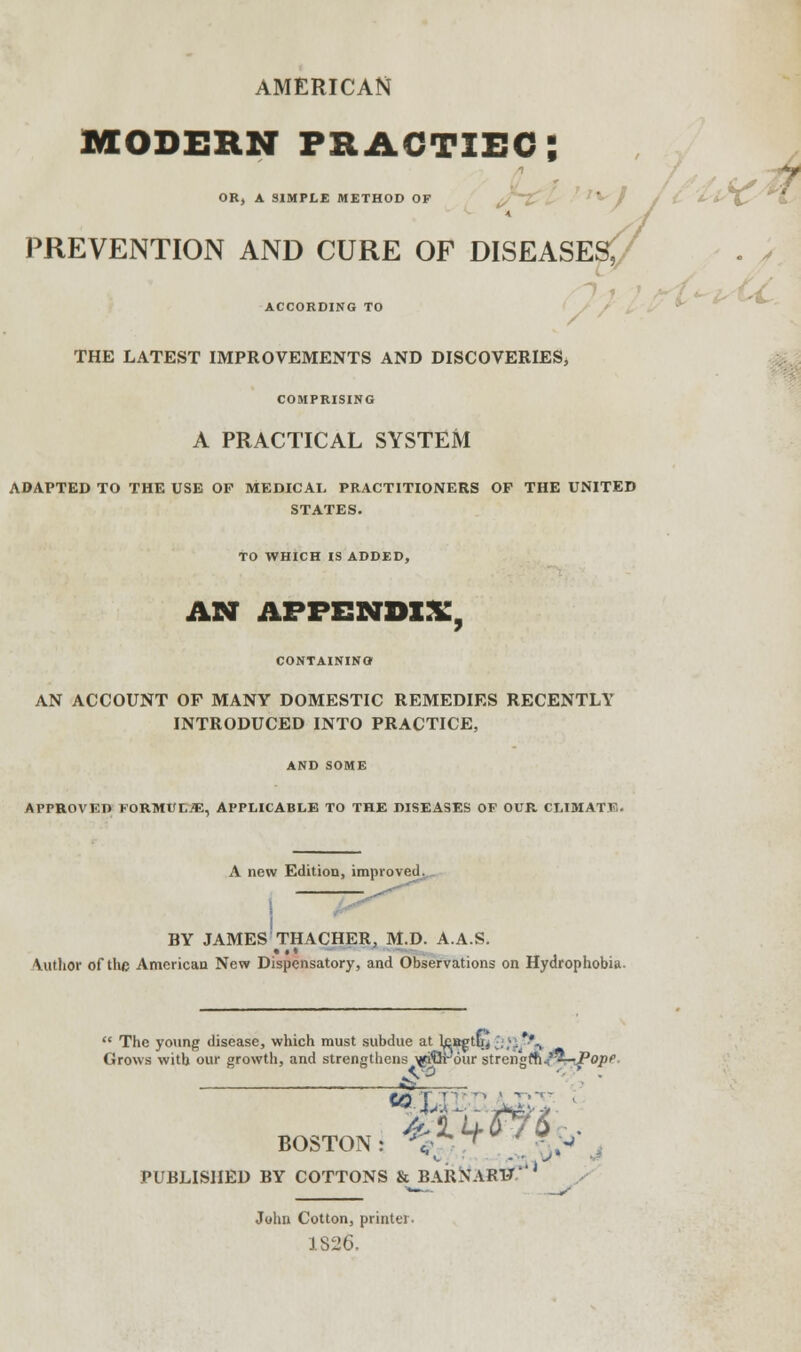 AMERICAN MODERN PRAGTXEC; OB, A SIMPLE METHOD OF PREVENTION AND CURE OF DISEASES, ACCORDING TO THE LATEST IMPROVEMENTS AND DISCOVERIES* COMPRISING A PRACTICAL SYSTEM ADAPTED TO THE USE OF MEDICAL PRACTITIONERS OF THE UNITED STATES. TO WHICH IS ADDED, AN APPENDIX, CONTAINING AN ACCOUNT OF MANY DOMESTIC REMEDIES RECENTLY INTRODUCED INTO PRACTICE, AND SOME APPROVED FORMULA, APPLICABLE TO THE DISEASES OF OUR CLIMATV. A new Edition, improved.,. BY JAMES THACHER, M.D. A.A.S. Vuthor of the American New Dispensatory, and Observations on Hydrophobia.  The young disease, which must Grows with our growth, and stren subdue at teagthj 2«. *., gtliens xtiQpour strengffu'^—Pope BOSTON: *<£ ^ / ^ PUBLISHED BY COTTONS & BARNARV' John Cotton, printer, J.S26.