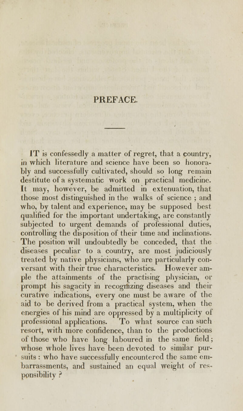 PREFACE. IT is confessedly a matter of regret, that a country, in which literature and science have been so honora- bly and successfully cultivated, should so long remain destitute of a systematic work on practical medicine. It may, however, be admitted in extenuation, that those most distinguished in the walks of science ; and who, by talent and experience, may be supposed best qualified for the important undertaking, are constantly subjected to urgent demands of professional duties, controlling the disposition of their time and inclinations. The position will undoubtedly be conceded, that the diseases peculiar to a country, are most judiciously treated by native physicians, who are particularly con- versant with their true characteristics. However am- ple the attainments of the practising physician, or prompt his sagacity in recogriizing diseases and their curative indications, every one must be aware of the aid to be derived from a practical system, when the energies of his mind are oppressed by a multiplicity of professional applications. To what source can such resort, with more confidence, than to the productions of those who have long laboured in the same field; whose whole lives have been devoted to similar pur- suits : who have successfully encountered the same em- barrassments, and sustained an equal weight of res- ponsibility ?