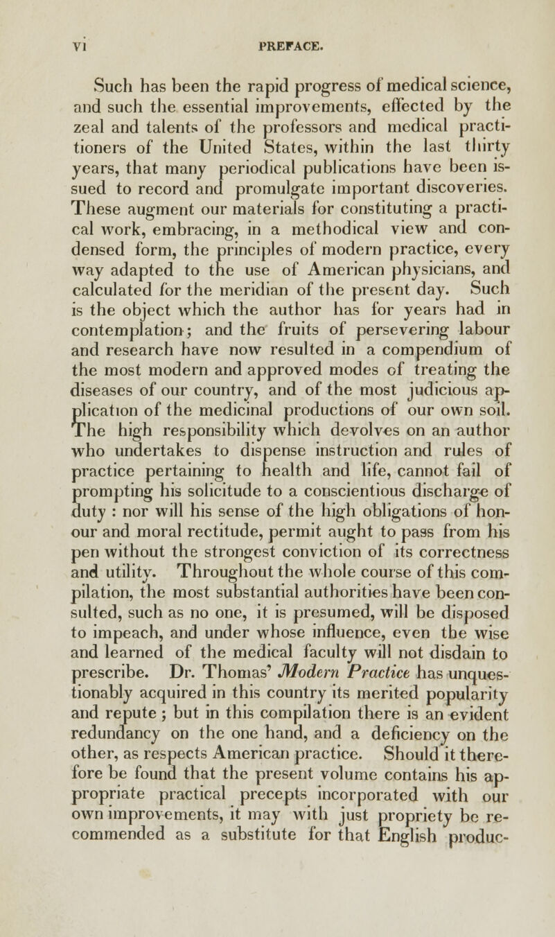 Such has been the rapid progress of medical science, and such the essential improvements, effected by the zeal and talents of the professors and medical practi- tioners of the United States, within the last thirty years, that many periodical publications have been is- sued to record and promulgate important discoveries. These augment our materials for constituting a practi- cal work, embracing, in a methodical view and con- densed form, the principles of modern practice, every way adapted to the use of American physicians, and calculated for the meridian of the present day. Such is the object which the author has for years had in contemplation; and the fruits of persevering labour and research have now resulted in a compendium of the most modern and approved modes of treating the diseases of our country, and of the most judicious ap- plication of the medicinal productions of our own soil. The high responsibility which devolves on an author who undertakes to dispense instruction and rules of practice pertaining to health and life, cannot fail of prompting his solicitude to a conscientious discharge of duty : nor will his sense of the high obligations of hon- our and moral rectitude, permit aught to pass from his pen without the strongest conviction of its correctness and utility. Throughout the whole course of this com- pilation, the most substantial authorities have been con- sulted, such as no one, it is presumed, will be disposed to impeach, and under whose influence, even the wise and learned of the medical faculty will not disdain to prescribe. Dr. Thomas' Modern Practice has unques- tionably acquired in this country its merited popularity and repute ; but in this compilation there is an evident redundancy on the one hand, and a deficiency on the other, as respects American practice. Should it there- fore be found that the present volume contains his ap- propriate practical precepts incorporated with our own improvements, it may with just propriety be re- commended as a substitute for that English produc-