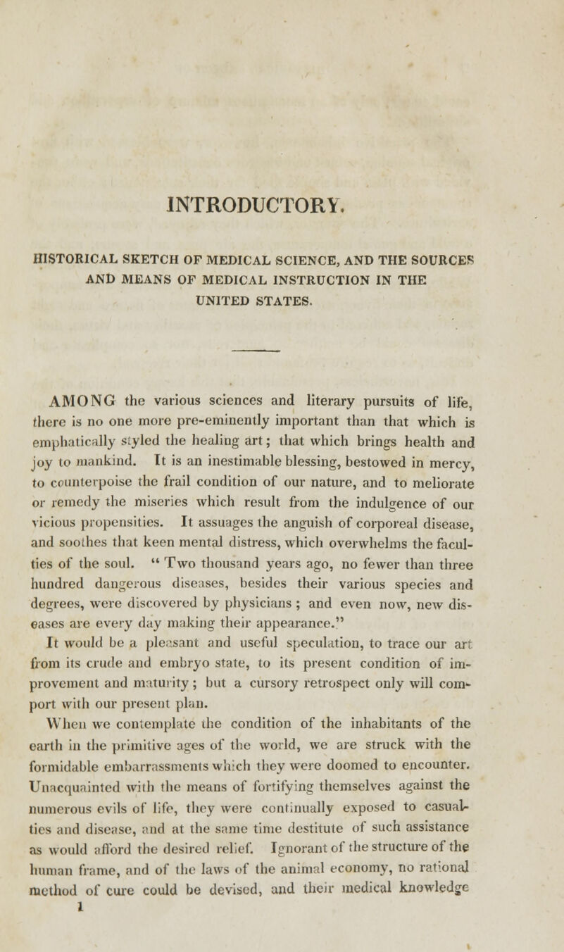 INTRODUCTORY. HISTORICAL SKETCH OF MEDICAL SCIENCE, AND THE SOURCES AND MEANS OF MEDICAL INSTRUCTION IN THE UNITED STATES. AMONG the various sciences and literary pursuits of life, there is no one more pre-eminently important than that which is emphatically styled the healing art; that which brings health and joy to mankind. It is an inestimable blessing, bestowed in mercy, to counterpoise the frail condition of our nature, and to meliorate or remedy the miseries which result from the indulgence of our vicious propensities. It assuages the anguish of corporeal disease, and soothes that keen mental distress, which overwhelms the facul- ties of the soul.  Two thousand years ago, no fewer than three hundred dangerous diseases, besides their various species and degrees, were discovered by physicians ; and even now, new dis- eases are every day making their appearance. It would be a ple.isant and useful speculation, to trace our art from its crude and embryo state, to its present condition of im- provement and maturity; but a cursory retrospect only will com- port with our present plan. When we contemplate ihe condition of the inhabitants of the earth in the primitive ages of the world, we are struck with the formidable embarrassments which they were doomed to encounter. Unacquainted with the means of fortifying themselves against the numerous evils of life, they were continually exposed to casual- ties and disease, and at the same time destitute of such assistance as would afford the desired relief. Ignorant of the structure of the human frame, and of the laws of the animal economy, no rational method of cure could be devisud, and their medical knowledge