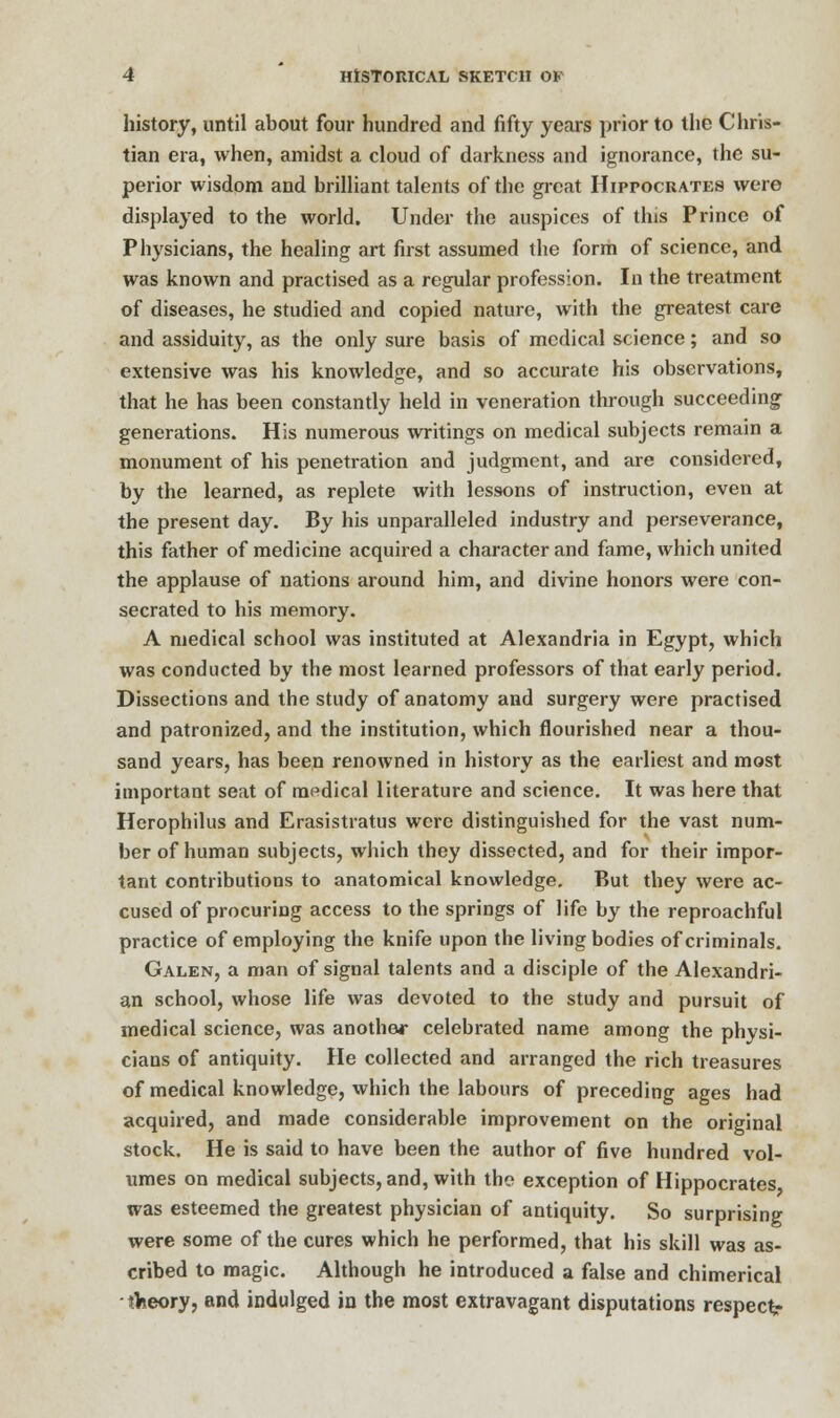 history, until about four hundred and fifty years prior to the Chris- tian era, when, amidst a cloud of darkness and ignorance, the su- perior wisdom and brilliant talents of the great Hippocrates were displayed to the world. Under the auspices of this Prince of Physicians, the healing art first assumed the form of science, and was known and practised as a regular profession. In the treatment of diseases, he studied and copied nature, with the greatest care and assiduity, as the only sure basis of medical science; and so extensive was his knowledge, and so accurate his observations, that he has been constantly held in veneration through succeeding generations. His numerous writings on medical subjects remain a monument of his penetration and judgment, and are considered, by the learned, as replete with lessons of instruction, even at the present day. By his unparalleled industry and perseverance, this father of medicine acquired a character and fame, which united the applause of nations around him, and divine honors were con- secrated to his memory. A medical school was instituted at Alexandria in Egypt, which was conducted by the most learned professors of that early period. Dissections and the study of anatomy and surgery were practised and patronized, and the institution, which flourished near a thou- sand years, has been renowned in history as the earliest and most important seat of medical literature and science. It was here that Herophilus and Erasistratus were distinguished for the vast num- ber of human subjects, which they dissected, and for their impor- tant contributions to anatomical knowledge. But they were ac- cused of procuring access to the springs of life by the reproachful practice of employing the knife upon the living bodies of criminals. Galen, a man of signal talents and a disciple of the Alexandri- an school, whose life was devoted to the study and pursuit of medical science, was another celebrated name among the physi- cians of antiquity. He collected and arranged the rich treasures of medical knowledge, which the labours of preceding ages had acquired, and made considerable improvement on the original stock. He is said to have been the author of five hundred vol- umes on medical subjects, and, with the exception of Hippocrates was esteemed the greatest physician of antiquity. So surprising were some of the cures which he performed, that his skill was as- cribed to magic. Although he introduced a false and chimerical ■ theory, and indulged in the most extravagant disputations respect