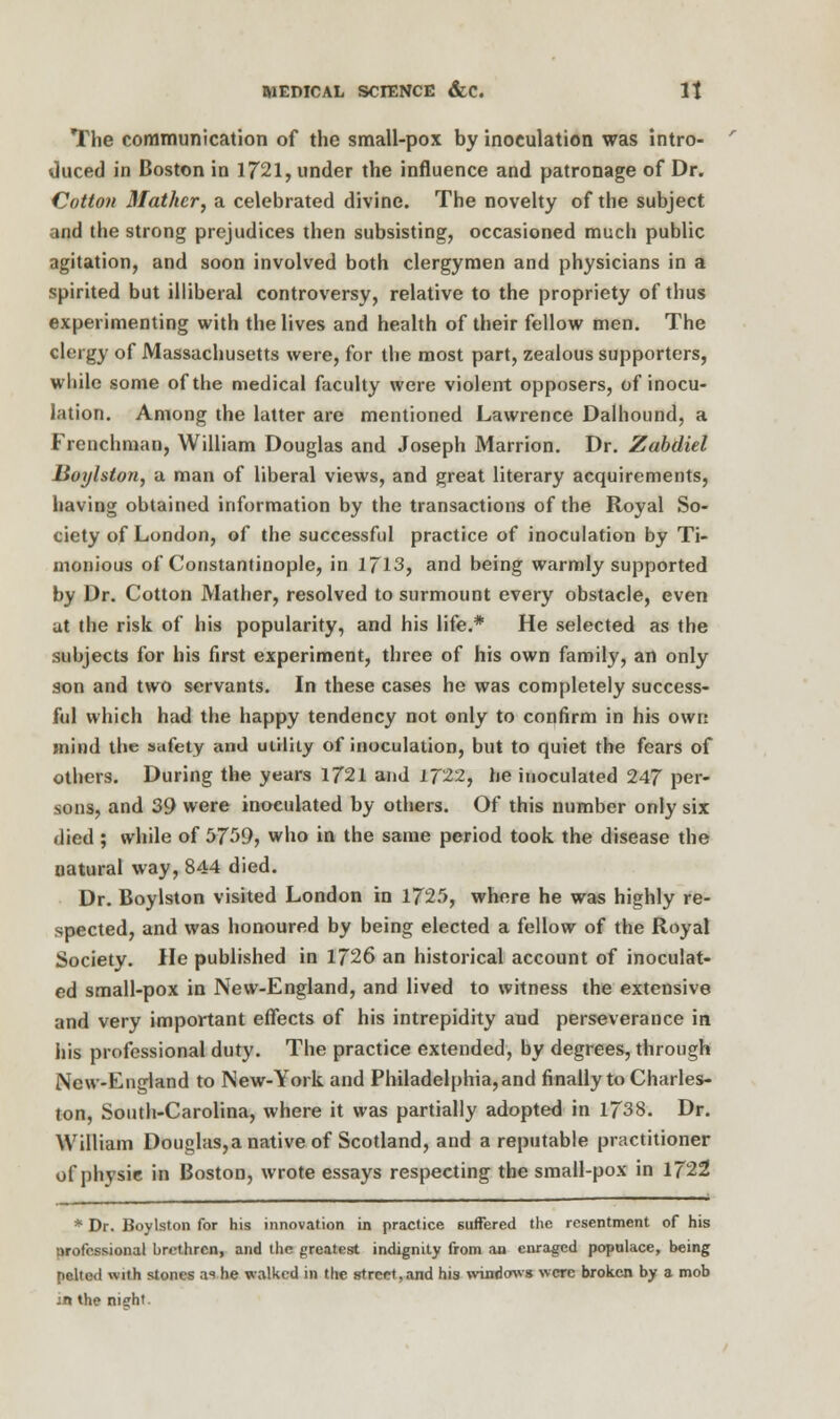 The communication of the small-pox by inoculation was intro- duced in Boston in 1721, under the influence and patronage of Dr. Cotton Mather, a celebrated divine. The novelty of the subject and the strong prejudices then subsisting, occasioned much public agitation, and soon involved both clergymen and physicians in a spirited but illiberal controversy, relative to the propriety of thus experimenting with the lives and health of their fellow men. The clergy of Massachusetts were, for the most part, zealous supporters, while some of the medical faculty were violent opposers, of inocu- lation. Among the latter are mentioned Lawrence Dalhound, a Frenchman, William Douglas and Joseph Marrion. Dr. Zabdiel lioylston, a man of liberal views, and great literary acquirements, having obtained information by the transactions of the Royal So- ciety of London, of the successful practice of inoculation by Ti- monious of Constantinople, in 1713, and being warmly supported by Dr. Cotton Mather, resolved to surmount every obstacle, even at the risk of his popularity, and his life.* He selected as the subjects for his first experiment, three of his own family, an only son and two servants. In these cases he was completely success- ful which had the happy tendency not only to confirm in his own mind the safety and utility of inoculation, but to quiet the fears of others. During the years 1721 and 1722, he inoculated 247 per- sons, and 39 were inoculated by others. Of this number only six died ; while of 5759, who in the same period took the disease the natural way, 844 died. Dr. Boylston visited London in 1725, where he was highly re- spected, and was honoured by being elected a fellow of the Royal Society. He published in 1726 an historical account of inoculat- ed small-pox in New-England, and lived to witness the extensive and very important effects of his intrepidity and perseverance in his professional duty. The practice extended, by degrees, through New-England to New-York and Philadelphia,and finally to Charles- ton, South-Carolina, where it was partially adopted in 1738. Dr. William Douglas,a native of Scotland, and a reputable practitioner of physic in Boston, wrote essays respecting the small-pox in 1722 * Dr. Boylston for his innovation in practice suffered the resentment of his nrofcssional brethren, and the greatest indignity from an enraged populace, being ptltad with stones as he walked in the street,and his windows were broken by a mob sn the night.