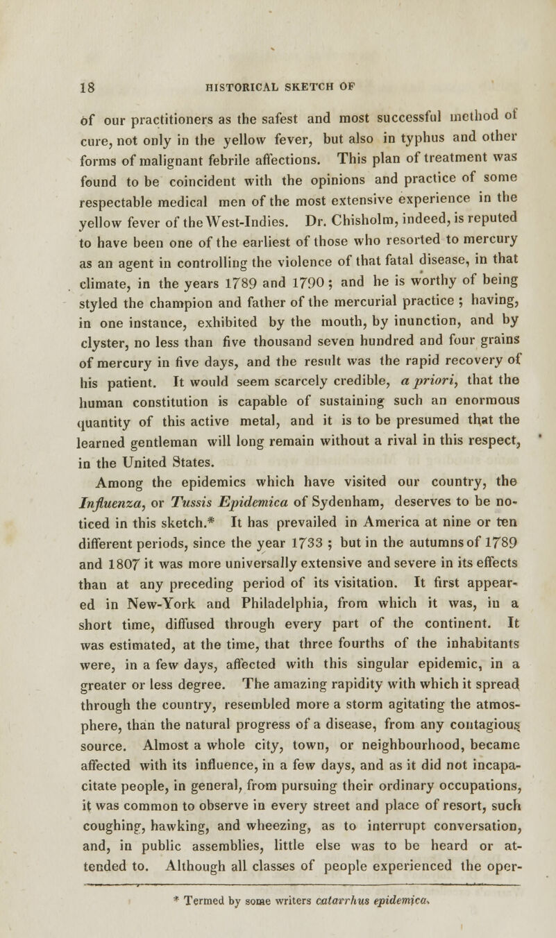 of our practitioners as the safest and most successful method of cure, not only in the yellow fever, but also in typhus and other forms of malignant febrile affections. This plan of treatment was found to be coincident with the opinions and practice of some respectable medical men of the most extensive experience in the yellow fever of the West-Indies. Dr. Chisholm, indeed, is reputed to have been one of the earliest of those who resorted to mercury as an agent in controlling the violence of that fatal disease, in that climate, in the years 1789 and 1790; and he is worthy of being styled the champion and father of the mercurial practice ; having, in one instance, exhibited by the mouth, by inunction, and by clyster, no less than five thousand seven hundred and four grains of mercury in five days, and the result was the rapid recovery of his patient. It would seem scarcely credible, a priori, that the human constitution is capable of sustaining such an enormous quantity of this active metal, and it is to be presumed that the learned gentleman will long remain without a rival in this respect, in the United States. Among the epidemics which have visited our country, the Influenza, or Tussis Epidemica of Sydenham, deserves to be no- ticed in this sketch.* It has prevailed in America at nine or ten different periods, since the year 1733 ; but in the autumns of 1789 and 1807 it was more universally extensive and severe in its effects than at any preceding period of its visitation. It first appear- ed in New-York and Philadelphia, from which it was, iu a short time, diffused through every part of the continent. It was estimated, at the time, that three fourths of the inhabitants were, in a few days, affected with this singular epidemic, in a greater or less degree. The amazing rapidity with which it spread through the country, resembled more a storm agitating the atmos- phere, than the natural progress of a disease, from any contagious source. Almost a whole city, town, or neighbourhood, became affected with its influence, in a few days, and as it did not incapa- citate people, in general, from pursuing their ordinary occupations, it was common to observe in every street and place of resort, such coughing, hawking, and wheezing, as to interrupt conversation, and, in public assemblies, little else was to be heard or at- tended to. Although all classes of people experienced the oper- * Termed by some writers catavrhus epidemics